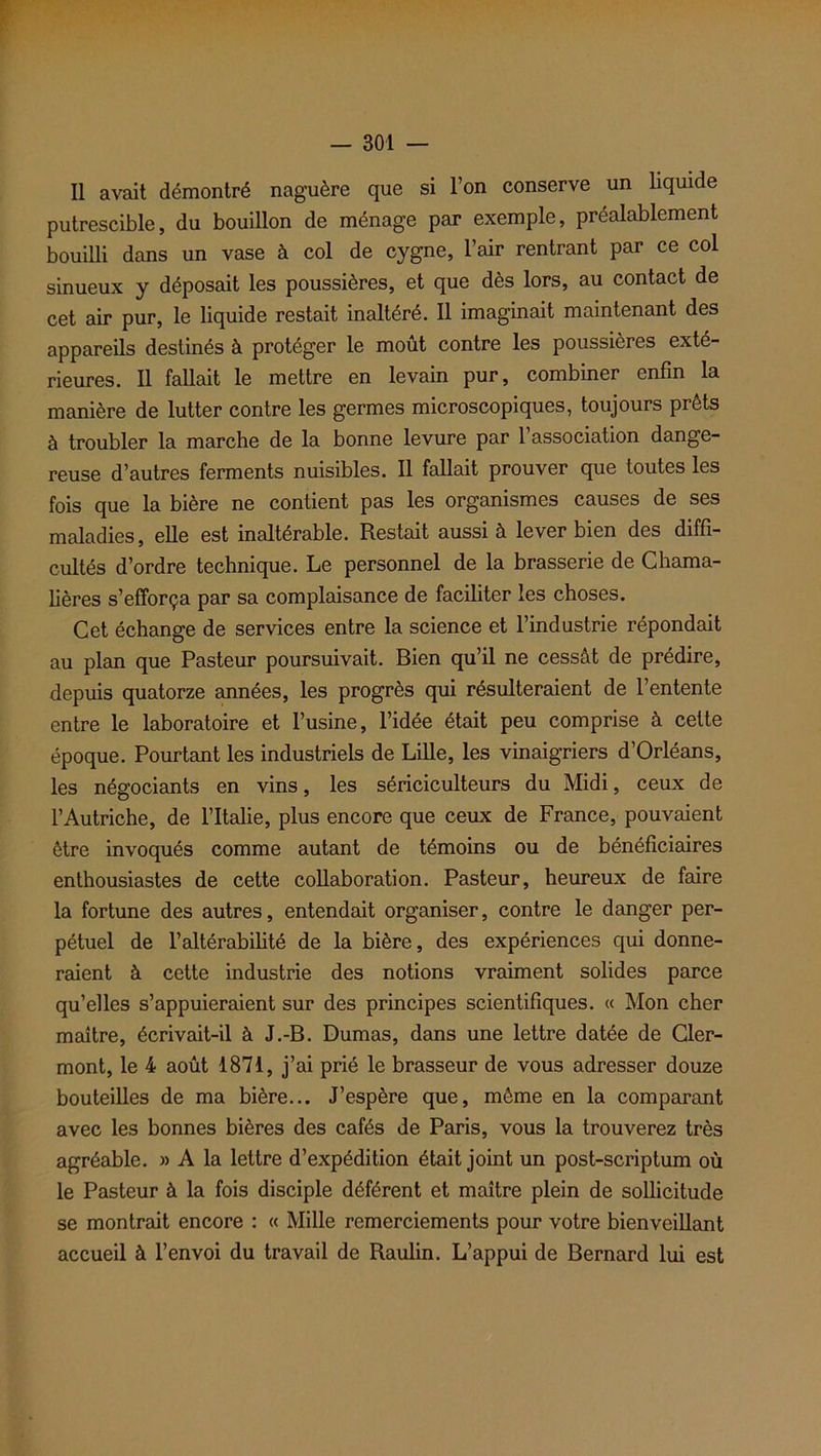 Il avait démontré naguère que si l’on conserve un liquide putrescible, du bouillon de ménage par exemple, préalablement bouilli dans un vase à col de cygne, l’air rentrant par ce col sinueux y déposait les poussières, et que dès lors, au contact de cet air pur, le liquide restait inaltéré. Il imaginait maintenant des appareils destinés à protéger le moût contre les poussières exté- rieures. Il fallait le mettre en levain pur, combiner enfin la manière de lutter contre les germes microscopiques, toujours prêts à troubler la marche de la bonne levure par 1 association dange- reuse d’autres ferments nuisibles. Il fallait prouver que toutes les fois que la bière ne contient pas les organismes causes de ses maladies, elle est inaltérable. Restait aussi à lever bien des diffi- cultés d’ordre technique. Le personnel de la brasserie de Chama- lières s’efforça par sa complaisance de faciliter les choses. Cet échange de services entre la science et l’industrie répondait au plan que Pasteur poursuivait. Bien qu’il ne cessât de prédire, depuis quatorze années, les progrès qui résulteraient de l’entente entre le laboratoire et l’usine, l’idée était peu comprise à cette époque. Pourtant les industriels de Lille, les vinaigriers d’Orléans, les négociants en vins, les sériciculteurs du Midi, ceux de l’Autriche, de l’Italie, plus encore que ceux de France, pouvaient être invoqués comme autant de témoins ou de bénéficiaires enthousiastes de cette collaboration. Pasteur, heureux de faire la fortune des autres, entendait organiser, contre le danger per- pétuel de l’altérabihté de la bière, des expériences qui donne- raient à cette industrie des notions vraiment solides parce qu’elles s’appuieraient sur des principes scientifiques. « Mon cher maître, écrivait-il à J.-B. Dumas, dans une lettre datée de Cler- mont, le 4 août 1871, j’ai prié le brasseur de vous adresser douze bouteilles de ma bière... J’espère que, même en la comparant avec les bonnes bières des cafés de Paris, vous la trouverez très agréable. » A la lettre d’expédition était joint un post-scriptum où le Pasteur à la fois disciple déférent et maître plein de sollicitude se montrait encore : « Mille remerciements pour votre bienveillant accueil à l’envoi du travail de Raulin. L’appui de Bernard lui est