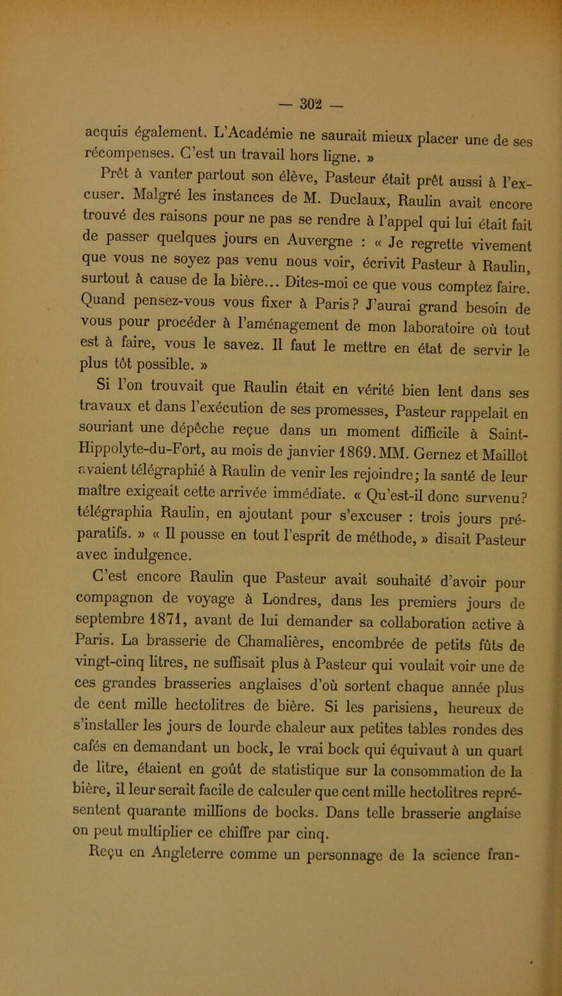 acquis également. L Académie ne saurait mieux placer une de ses récompenses. C’est un travail hors ligne. » Prêt à vanter partout son élève, Pasteur était prêt aussi à l’ex- cuser. Malgré les instances de M. Duclaux, Raulin avait encore trouvé des raisons pour ne pas se rendre à l’appel qui lui était fait de passer quelques jours en Auvergne : « Je regrette vivement que vous ne soyez pas venu nous voir, écrivit Pasteur à Raulin, surtout à cause de la bière... Dites-moi ce que vous comptez faire! Quand pensez-vous vous fixer à Paris? J’aurai grand besoin de vous pour procéder à l’aménagement de mon laboratoire où tout est à faire, vous le savez. Il faut le mettre en état de servir le plus tôt possible. » Si l’on trouvait que Raulin était en vérité bien lent dans ses travaux et dans l’exécution de ses promesses, Pasteur rappelait en souriant une dépêche reçue dans un moment difficile à Saint- Hippolyte-du-Fort, au mois de janvier 1869. MM. Gernez et Maillot avaient télégraphié à Raulin de venir les rejoindre; la santé de leur maître exigeait cette arrivée immédiate. « Qu’est-il donc survenu? télégraphia Raulin, en ajoutant pour s’excuser : trois jours pré- paratifs. » « Il pousse en tout l’esprit de méthode, » disait Pasteur avec indulgence. C’est encore Raulin que Pasteur avait souhaité d’avoir pour compagnon de voyage à Londres, dans les premiers jours de septembre 1871, avant de lui demander sa collaboration active à Paris. La brasserie de Chamalières, encombrée de petits fûts de vingt-cinq litres, ne suffisait plus à Pasteur qui voulait voir une de ces grandes brasseries anglaises d’où sortent chaque année plus de cent mille hectolitres de bière. Si les parisiens, heureux de s’installer les jours de lourde chaleur aux petites tables rondes des cafés en demandant un bock, le vrai bock qui équivaut à un quart de litre, étaient en goût de statistique sur la consommation de la bière, il leur serait facile de calculer que cent mille hectolitres repré- sentent quarante millions de bocks. Dans telle brasserie anglaise on peut multiplier ce chiffre par cinq. Reçu en Angleterre comme un personnage de la science fran-