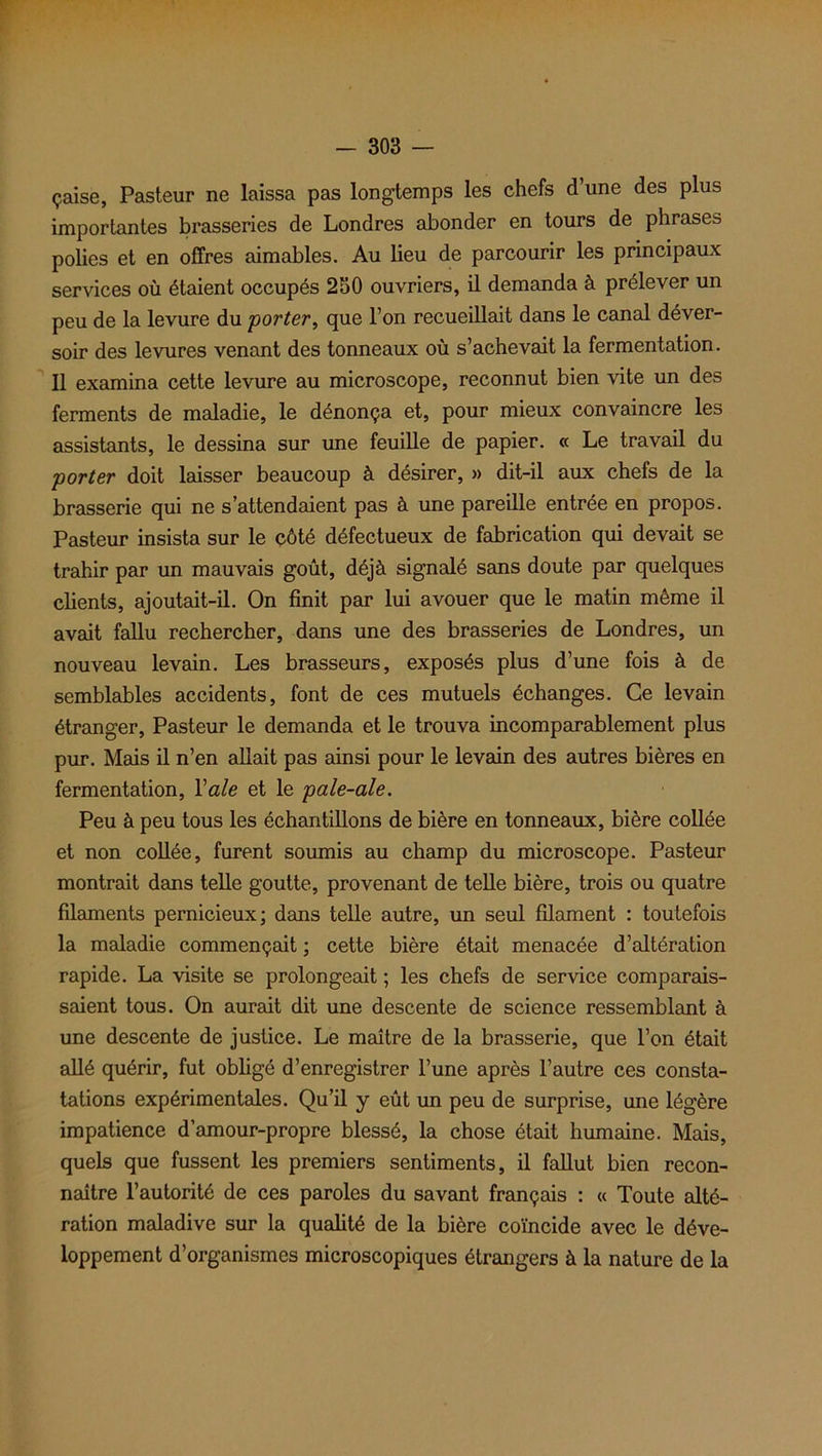 çaise, Pasteur ne laissa pas longtemps les chefs d’une des plus importantes brasseries de Londres abonder en tours de phrases polies et en offres aimables. Au lieu de parcourir les principaux services où étaient occupés 250 ouvriers, il demanda à prélever un peu de la levure du 'porter, que l’on recueillait dans le canal déver- soir des levures venant des tonneaux où s’achevait la fermentation. Il examina cette levure au microscope, reconnut bien vite un des ferments de maladie, le dénonça et, pour mieux convaincre les assistants, le dessina sur une feuille de papier. « Le travail du porter doit laisser beaucoup à désirer, » dit-il aux chefs de la brasserie qui ne s’attendaient pas à une pareille entrée en propos. Pasteur insista sur le côté défectueux de fabrication qui devait se trahir par un mauvais goût, déjà signalé sans doute par quelques clients, ajoutait-il. On finit par lui avouer que le matin même il avait fallu rechercher, dans une des brasseries de Londres, un nouveau levain. Les brasseurs, exposés plus d’une fois à de semblables accidents, font de ces mutuels échanges. Ce levain étranger, Pasteur le demanda et le trouva incomparablement plus pur. Mais il n’en allait pas ainsi pour le levain des autres bières en fermentation, Yale et le pale-ale. Peu à peu tous les échantillons de bière en tonneaux, bière collée et non collée, furent soumis au champ du microscope. Pasteur montrait dans telle goutte, provenant de telle bière, trois ou quatre filaments pernicieux; dans telle autre, un seul filament : toutefois la maladie commençait ; cette bière était menacée d’altération rapide. La visite se prolongeait ; les chefs de service comparais- saient tous. On aurait dit une descente de science ressemblant à une descente de justice. Le maître de la brasserie, que l’on était allé quérir, fut obligé d’enregistrer l’une après l’autre ces consta- tations expérimentales. Qu’il y eût un peu de surprise, une légère impatience d’amour-propre blessé, la chose était humaine. Mais, quels que fussent les premiers sentiments, il fallut bien recon- naître l’autorité de ces paroles du savant français : « Toute alté- ration maladive sur la qualité de la bière coïncide avec le déve- loppement d’organismes microscopiques étrangers à la nature de la