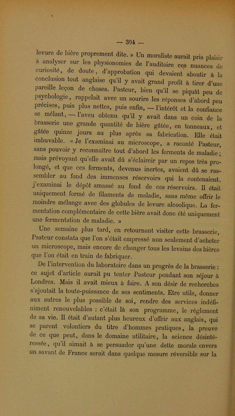 levure de bière proprement dite. » Un moraliste aurait pris plaisir à analyser sur les physionomies de l’auditoire ces nuances de curiosité, de doute, d’approbation qui devaient aboutir à la conclusion tout anglaise qu’il y avait grand profit à tirer d’une pareille leçon de choses. Pasteur, bien qu’il se piquât peu de psychologie, rappelait avec un sourire les réponses d’abord peu précises, puis plus nettes, puis enfin, — l’intérêt et la confiance se mêlant, — l’aveu obtenu qu’il y avait dans un coin de la brasserie une grande quantité de bière gâtée, en tonneaux, et gâtee quinze jours au plus après sa fabrication. Elle était imbuvable. « Je l’examinai au microscope, a raconté Pasteur, sans pouvoir y reconnaître tout d’abord les ferments de maladie J mais prévoyant qu’elle avait dû s’éclaircir par un repos très pro- longé, et que ces ferments, devenus inertes, avaient dû se ras- sembler au fond des immenses réservoirs qui la contenaient, j examinai le dépôt amassé au fond de ces réservoirs. Il était uniquement formé de filaments de maladie, sans même offrir le moindre mélange avec des globules de levure alcoolique. La fer- mentation complémentaire de cette bière avait donc été uniquement une fermentation de maladie. » Une semaine plus tard, en retournant visiter cette brasserie. Pasteur constata que 1 on s’était empressé non seulement d’acheter un microscope, mais encore de changer tous les levains des bières que 1 on était en train de fabriquer. De 1 intervention du laboratoire dans un progrès de la brasserie ; ce sujet d’article aurait pu tenter Pasteur pendant son séjour à Londres. Mais il avait mieux à faire. A son désir de recherches s ajoutait la toute-puissance de ses sentiments. Etre utile, donner aux autres le plus possible de soi, rendre des services indéfi- niment renouvelables : c’était là son programme, le règlement de sa vie. Il était d autant plus heureux d’offrir aux anglais, qui se parent volontiers du titre d’hommes pratiques, la preuve de ce que peut, dans le domaine utilitaire, la science désinté- ressée, qu il aimait à se persuader qu’une dette morale envers un savant de France serait dans quelque mesure réversible sur la