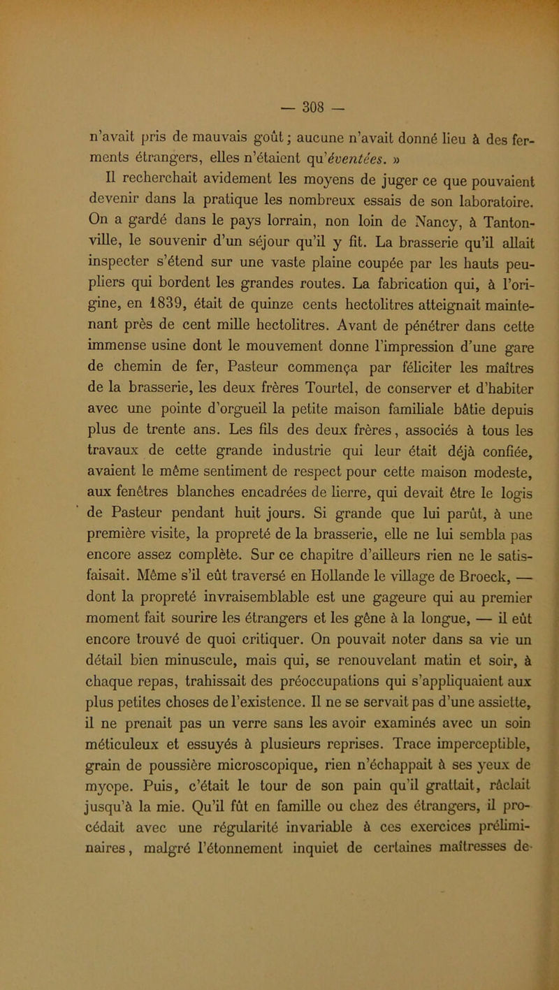 n’avait pris de mauvais goût ; aucune n’avait donné lieu à des fer- ments étrangers, elles n’étaient qu'éventées. » Il recherchait avidement les moyens de juger ce que pouvaient devenir dans la pratique les nombreux essais de son laboratoire. On a gardé dans le pays lorrain, non loin de Nancy, à Tanton- ville, le souvenir d’un séjour qu’il y fit. La brasserie qu’il allait inspecter s’étend sur une vaste plaine coupée par les hauts peu- pliers qui bordent les grandes routes. La fabrication qui, à l’ori- gine, en 1839, était de quinze cents hectolitres atteignait mainte- nant près de cent mille hectolitres. Avant de pénétrer dans cette immense usine dont le mouvement donne l’impression d’une gare de chemin de fer, Pasteur commença par féliciter les maîtres de la brasserie, les deux frères Tourtel, de conserver et d’habiter avec une pointe d’orgueil la petite maison familiale bâtie depuis plus de trente ans. Les fils des deux frères, associés à tous les travaux de cette grande industrie qui leur était déjà confiée, avaient le même sentiment de respect pour cette maison modeste, aux fenêtres blanches encadrées de lierre, qui devait être le logis de Pasteur pendant huit jours. Si grande que lui parût, à une première visite, la propreté de la brasserie, elle ne lui sembla pas encore assez complète. Sur ce chapitre d’ailleurs rien ne le satis- faisait. Même s’il eût traversé en Hollande le village de Broeck, — dont la propreté invraisemblable est une gageure qui au premier moment fait sourire les étrangers et les gène à la longue, — il eût encore trouvé de quoi critiquer. On pouvait noter dans sa vie un détail bien minuscule, mais qui, se renouvelant matin et soir, à chaque repas, trahissait des préoccupations qui s’appliquaient aux plus petites choses de l’existence. Il ne se servait pas d’une assiette, il ne prenait pas un verre sans les avoir examinés avec un soin méticuleux et essuyés à plusieurs reprises. Trace imperceptible, grain de poussière microscopique, rien n’échappait à ses }reux de myope. Puis, c’était le tour de son pain qu’il grattait, râclait jusqu’à la mie. Qu’il fût en famille ou chez des étrangers, il pro- cédait avec une régularité invariable à ces exercices prélimi- naires , malgré l’étonnement inquiet de certaines maîtresses de-