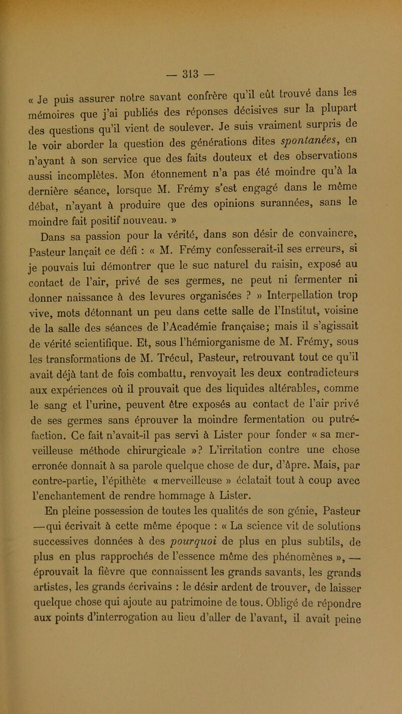 « Je puis assurer notre savant confrère qu’il eût trouvé dans les mémoires que j’ai publiés des réponses décisives sur la plupart des questions qu’il vient de soulever. Je suis vraiment surpris de le voir aborder la question des générations dites spontanées, en n’ayant à son service que des faits douteux et des observations aussi incomplètes. Mon étonnement n’a pas été moindre qu’à la dernière séance, lorsque M. Frémy s’est engagé dans le même débat, n’ayant à produire que des opinions surannées, sans le moindre fait positif nouveau. » Dans sa passion pour la vérité, dans son désir de convaincre. Pasteur lançait ce défi : « M. Frémy confesserait-il ses erreurs, si je pouvais lui démontrer que le suc naturel du raisin, exposé au contact de l’air, privé de ses germes, ne peut ni fermenter ni donner naissance à des levures organisées ? » Interpellation trop vive, mots détonnant un peu dans cette salle de l’Institut, voisine de la salle des séances de l’Académie française; mais il s’agissait de vérité scientifique. Et, sous l’hémiorganisme de M. Frémy, sous les transformations de M. Trécul, Pasteur, retrouvant tout ce qu’il avait déjà tant de fois combattu, renvoyait les deux contradicteurs aux expériences où il prouvait que des liquides altérables, comme le sang et l’urine, peuvent être exposés au contact de l’air privé de ses germes sans éprouver la moindre fermentation ou putré- faction. Ce fait n’avait-il pas servi à Lister pour fonder « sa mer- veilleuse méthode chirurgicale »? L’irritation contre une chose erronée donnait à sa parole quelque chose de dur, d’âpre. Mais, par contre-partie, l’épithète « merveilleuse » éclatait tout à coup avec l’enchantement de rendre hommage à Lister. En pleine possession de toutes les qualités de son génie, Pasteur —qui écrivait à cette même époque : « La science vit de solutions successives données à des pourquoi de plus en plus subtils, de plus en plus rapprochés de l’essence même des phénomènes », — éprouvait la fièvre que connaissent les grands savants, les grands artistes, les grands écrivains : le désir ardent de trouver, de laisser quelque chose qui ajoute au patrimoine de tous. Obligé de répondre aux points d’interrogation au lieu d’aller de l’avant, il avait peine