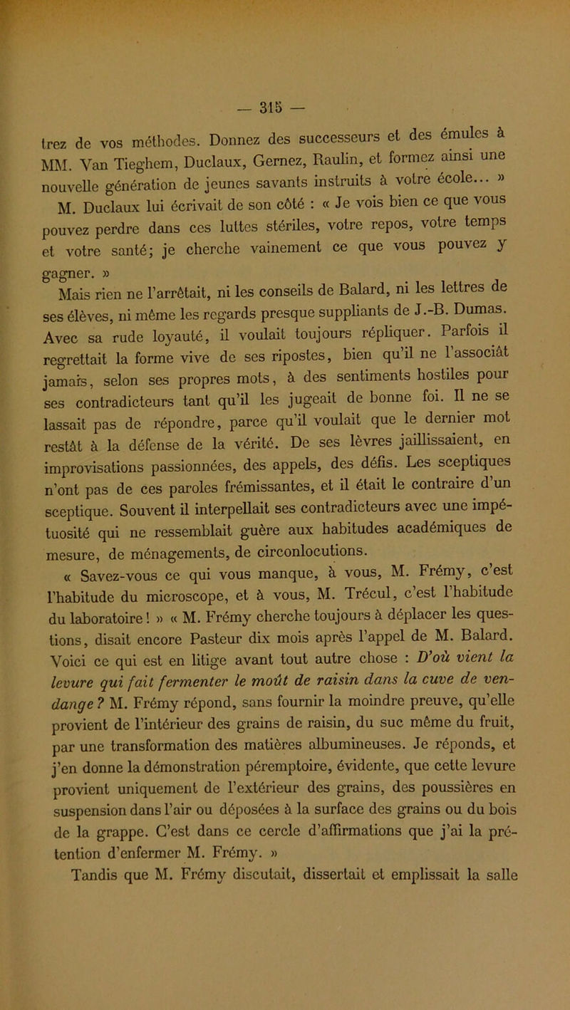 irez de vos méthodes. Donnez des successeurs et des émules à MM. Van Tieghem, Duclaux, Gernez, Raulin, et formez ainsi une nouvelle génération de jeunes savants instruits à votre école... » M. Duclaux lui écrivait de son côté : « Je vois bien ce que vous pouvez perdre dans ces luttes stériles, votre repos, votre temps et votre santé; je cherche vainement ce que vous pouvez y gagner. » Mais rien ne l’arrêtait, ni les conseils de Balard, ni les lettres de ses élèves, ni même les regards presque suppliants de J.-B. Dumas. Avec sa rude loyauté, il voulait toujours répliquer. Parfois il regrettait la forme vive de ses ripostes, bien qu’il ne l’associât jamais, selon ses propres mots, à des sentiments hostiles pour ses contradicteurs tant qu’il les jugeait de bonne foi. Il ne se lassait pas de répondre, parce qu’il voulait que le dernier mot restât à la défense de la vérité. De ses lèvres jaillissaient, en improvisations passionnées, des appels, des défis. Les sceptiques n’ont pas de ces paroles frémissantes, et il était le contraire d’un sceptique. Souvent il interpellait ses contradicteurs avec une impé- tuosité qui ne ressemblait guère aux habitudes académiques de mesure, de ménagements, de circonlocutions. « Savez-vous ce qui vous manque, a vous, M. Frémy, c est l’habitude du microscope, et à vous, M. Trécul, c est 1 habitude du laboratoire ! » « M. Frémy cherche toujours à déplacer les ques- tions, disait encore Pasteur dix mois après l’appel de M. Balard. Voici ce qui est en litige avant tout autre chose : D ou vient la levure qui fait fermenter le moût de raisin dans la cuve de ven- dange ? M. Frémy répond, sans fournir la moindre preuve, qu’elle provient de l’intérieur des grains de raisin, du suc même du fruit, par une transformation des matières albumineuses. Je réponds, et j’en donne la démonstration péremptoire, évidente, que cette levure provient uniquement de l’extérieur des grains, des poussières en suspension dans l’air ou déposées à la surface des grains ou du bois de la grappe. C’est dans ce cercle d’affirmations que j’ai la pré- tention d’enfermer M. Frémy. » Tandis que M. Frémy discutait, dissertait et emplissait la salle