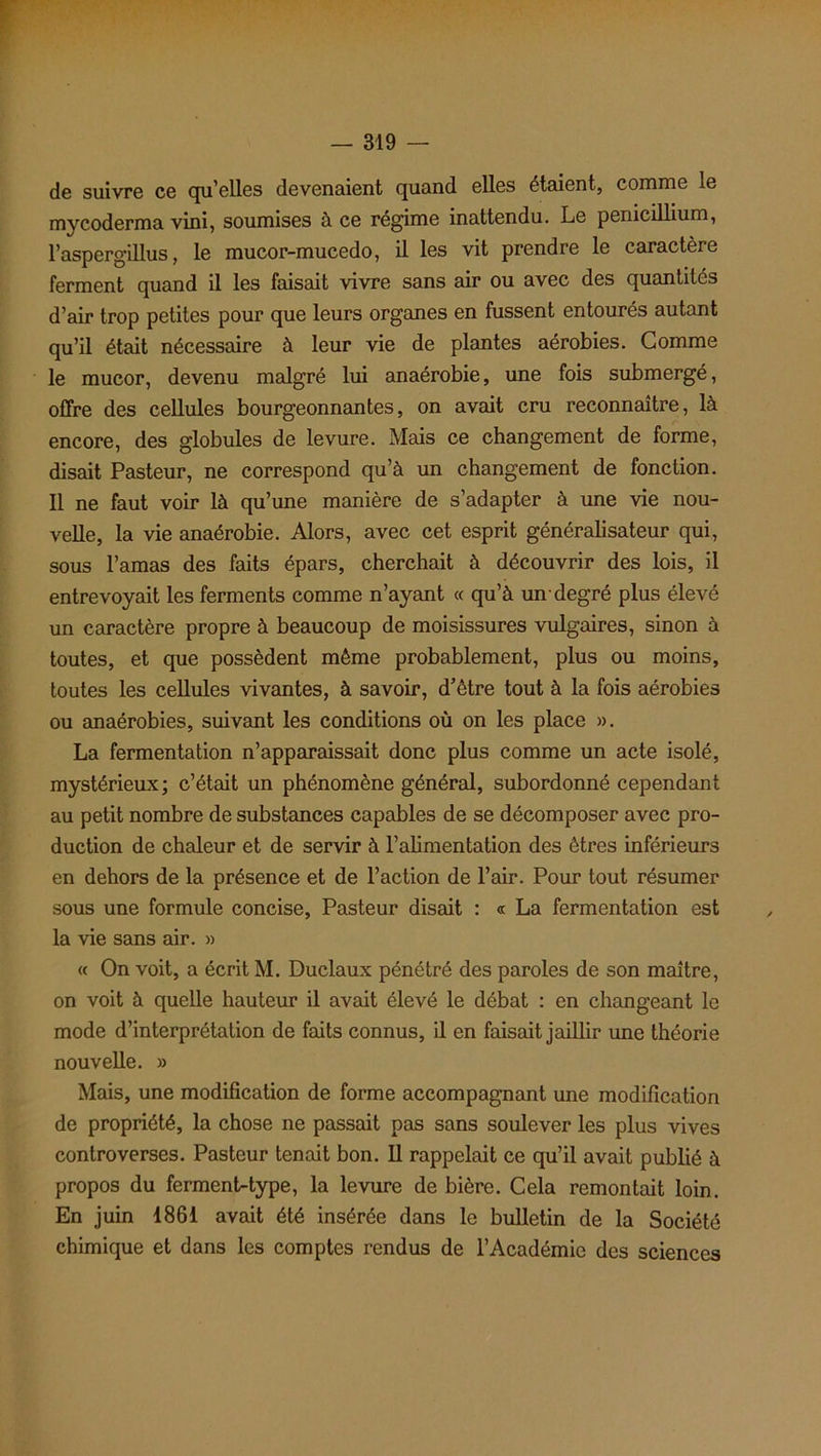 de suivre ce qu’elles devenaient quand elles étaient, comme le mycoderma vini, soumises à ce régime inattendu. Le pénicillium, l’aspergillus, le mucor-mucedo, il les vit prendre le caractère ferment quand il les faisait vivre sans air ou avec des quantités d’air trop petites pour que leurs organes en fussent entourés autant qu’il était nécessaire à leur vie de plantes aérobies. Comme le mucor, devenu malgré lui anaérobie, une fois submergé, offre des cellules bourgeonnantes, on avait cru reconnaître, là encore, des globules de levure. Mais ce changement de forme, disait Pasteur, ne correspond qu’à un changement de fonction. Il ne faut voir là qu’une manière de s’adapter à une vie nou- velle, la vie anaérobie. Alors, avec cet esprit généralisateur qui, sous l’amas des faits épars, cherchait à découvrir des lois, il entrevoyait les ferments comme n’ayant « qu’à un-degré plus élevé un caractère propre à beaucoup de moisissures vulgaires, sinon à toutes, et que possèdent même probablement, plus ou moins, toutes les cellules vivantes, à savoir, d’être tout à la fois aérobies ou anaérobies, suivant les conditions où on les place ». La fermentation n’apparaissait donc plus comme un acte isolé, mystérieux; c’était un phénomène général, subordonné cependant au petit nombre de substances capables de se décomposer avec pro- duction de chaleur et de servir à l’alimentation des êtres inférieurs en dehors de la présence et de l’action de l’air. Pour tout résumer sous une formule concise, Pasteur disait : « La fermentation est la vie sans air. » « On voit, a écrit M. Duclaux pénétré des paroles de son maître, on voit à quelle hauteur il avait élevé le débat : en changeant le mode d’interprétation de faits connus, il en faisait jaillir une théorie nouvelle. » Mais, une modification de forme accompagnant une modification de propriété, la chose ne passait pas sans soulever les plus vives controverses. Pasteur tenait bon. Il rappelait ce qu’il avait publié à propos du ferment-type, la levure de bière. Cela remontait loin. En juin 1861 avait été insérée dans le bulletin de la Société chimique et dans les comptes rendus de l’Académie des sciences