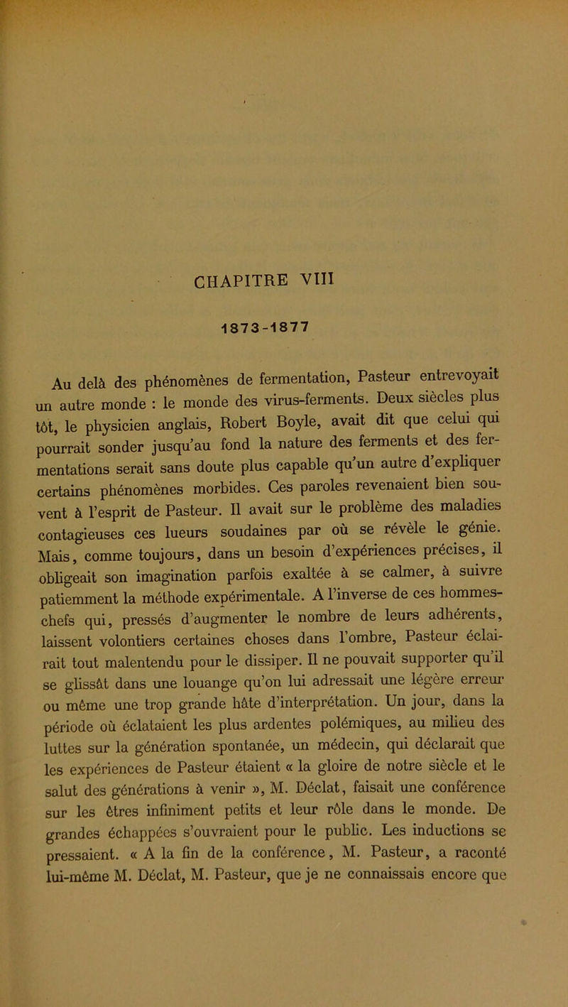 1873-1877 Au delà des phénomènes de fermentation, Pasteur entrevoyait un autre monde : le monde des virus-ferments. Deux siècles plus tôt, le physicien anglais, Robert Boyle, avait dit que celui qui pourrait sonder jusqu’au fond la nature des ferments et des fer- mentations serait sans doute plus capable qu’un autre d expliquer certains phénomènes morbides. Ces paroles revenaient bien sou- vent à l’esprit de Pasteur. 11 avait sur le problème des maladies contagieuses ces lueurs soudaines par où se révèle le génie. Mais, comme toujours, dans un besoin d’expériences précises, il obligeait son imagination parfois exaltée à se calmer, à suivre patiemment la méthode expérimentale. A l’inverse de ces hommes- chefs qui, pressés d’augmenter le nombre de leurs adhérents, laissent volontiers certaines choses dans 1 ombre, Pasteur éclai- rait tout malentendu pour le dissiper. Il ne pouvait supporter qu il se glissât dans une louange qu’on lui adressait une légère erreur ou même une trop grande hâte d’interprétation. Un jour, dans la période où éclataient les plus ardentes polémiques, au milieu des luttes sur la génération spontanée, un médecin, qui déclarait que les expériences de Pasteur étaient « la gloire de notre siècle et le salut des générations à venir », M. Déclat, faisait une conférence sur les êtres infiniment petits et leur rôle dans le monde. De grandes échappées s’ouvraient pour le public. Les inductions se pressaient. « A la fin de la conférence, M. Pasteur, a raconté lui-même M. Déclat, M. Pasteur, que je ne connaissais encore que