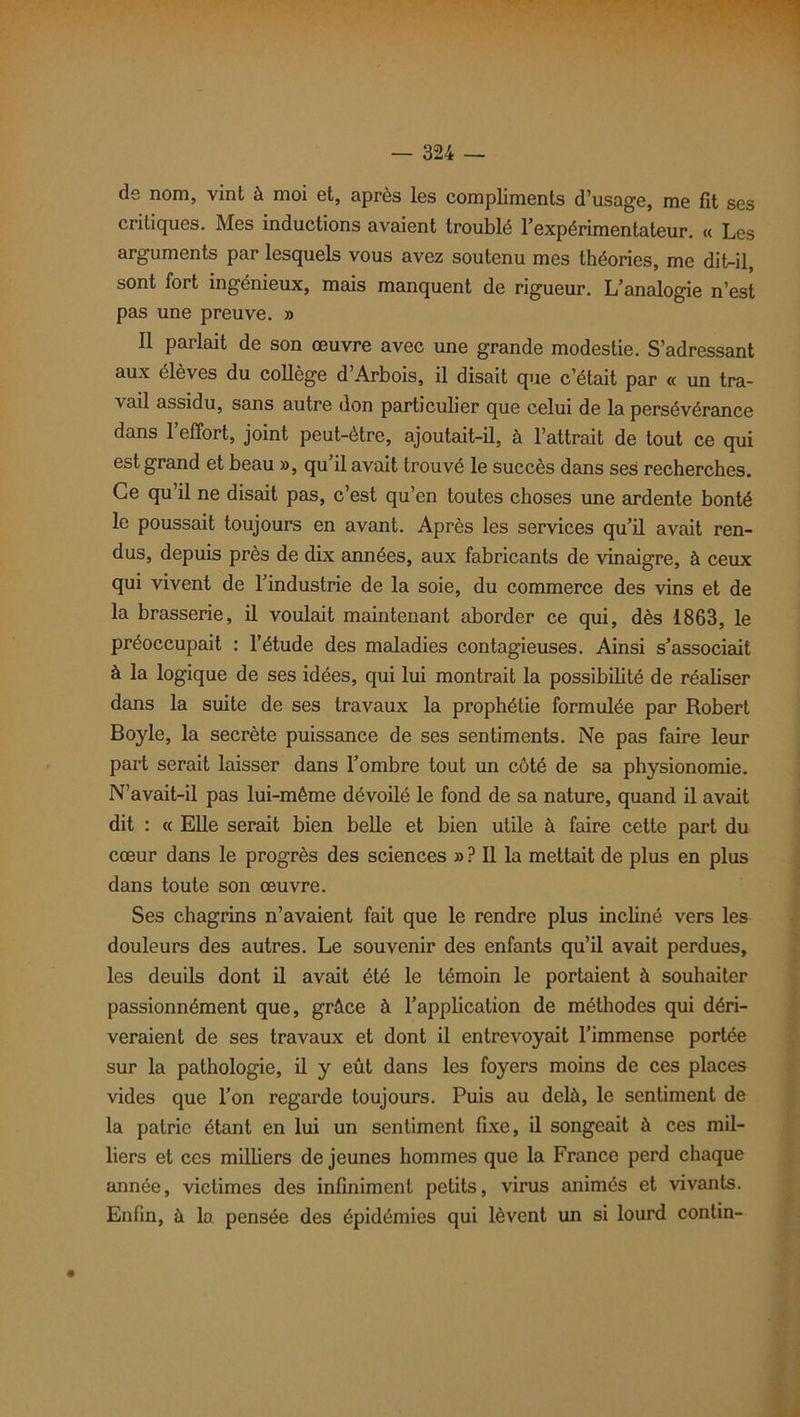 de nom, vint à moi et, après les compliments d’usage, me fit ses critiques. Mes inductions avaient troublé l’expérimentateur. « Les arguments par lesquels vous avez soutenu mes théories, me dit-il, sont fort ingénieux, mais manquent de rigueur. L’analogie n’est pas une preuve. » Il parlait de son œuvre avec une grande modestie. S’adressant aux élèves du collège d’Arbois, il disait que c’était par « un tra- vail assidu, sans autre don particuber que celui de la persévérance dans l’effort, joint peut-être, ajoutait-il, à l’attrait de tout ce qui est grand et beau », qu’il avait trouvé le succès dans ses recherches. Ce qu’il ne disait pas, c’est qu’en toutes choses une ardente bonté le poussait toujours en avant. Après les services qu’il avait ren- dus, depuis près de dix années, aux fabricants de vinaigre, à ceux qui vivent de l’industrie de la soie, du commerce des vins et de la brasserie, il voulait maintenant aborder ce qui, dès 1863, le préoccupait : l’étude des maladies contagieuses. Ainsi s’associait à la logique de ses idées, qui lui montrait la possibilité de réaliser dans la suite de ses travaux la prophétie formulée par Robert Boyle, la secrète puissance de ses sentiments. Ne pas faire leur part serait laisser dans l’ombre tout un côté de sa physionomie. N’avait-il pas lui-même dévoilé le fond de sa nature, quand il avait dit : « Elle serait bien belle et bien utile à faire cette part du cœur dans le progrès des sciences » ? Il la mettait de plus en plus dans toute son œuvre. Ses chagrins n’avaient fait que le rendre plus incliné vers les douleurs des autres. Le souvenir des enfants qu’il avait perdues, les deuils dont il avait été le témoin le portaient à souhaiter passionnément que, grâce à l’application de méthodes qui déri- veraient de ses travaux et dont il entrevoyait l’immense portée sur la pathologie, il y eût dans les foyers moins de ces places vides que l’on regarde toujours. Puis au delà, le sentiment de la patrie étant en lui un sentiment fixe, il songeait à ces mil- liers et ces milbers de jeunes hommes que la France perd chaque année, victimes des infiniment petits, virus animés et vivants. Enfin, à la pensée des épidémies qui lèvent un si lourd conlin-