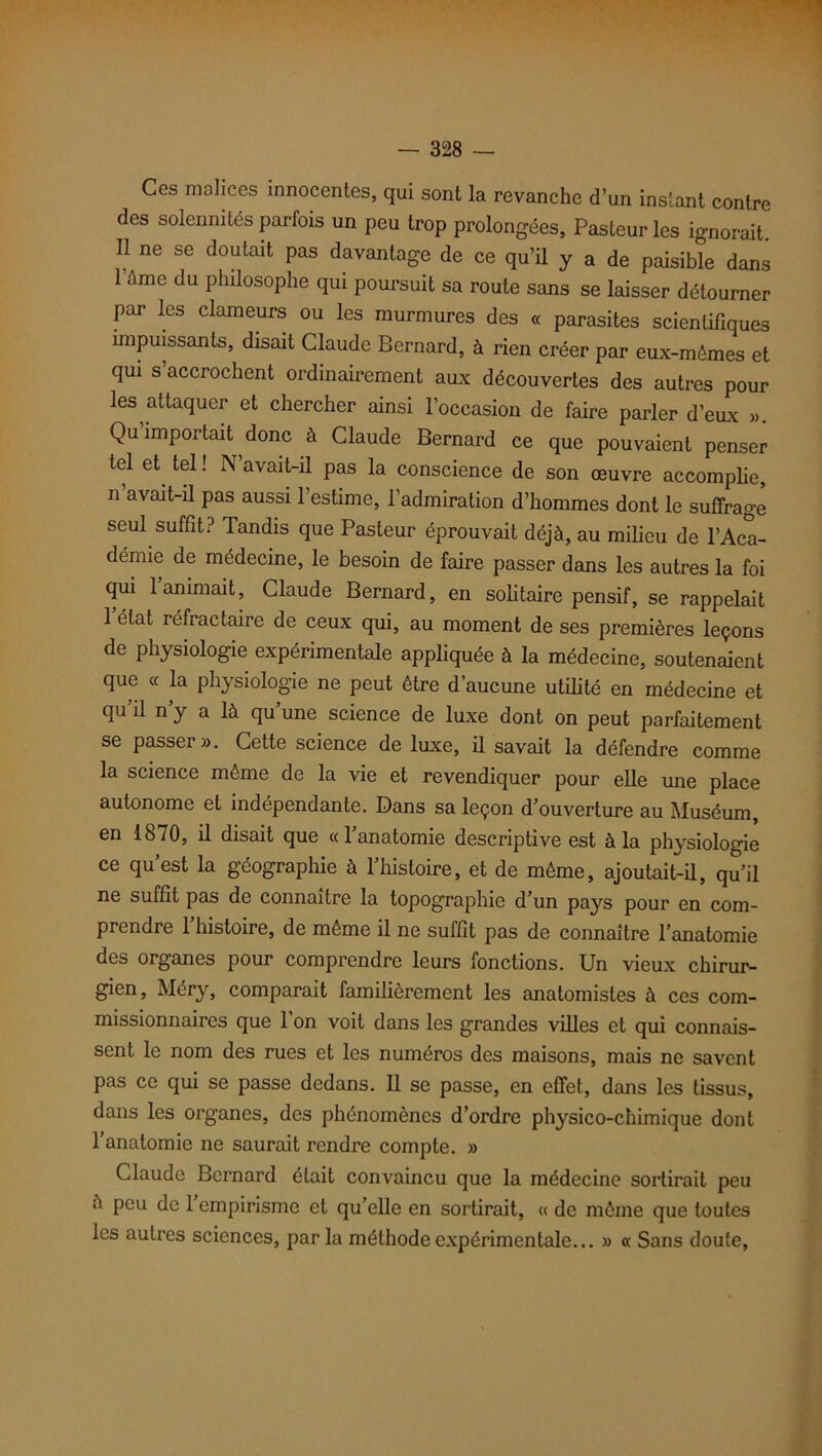 Ces malices innocentes, qui sont la revanche d’un instant contre des solennités parfois un peu trop prolongées. Pasteur les ignorait. Il ne se doutait pas davantage de ce qu’il y a de paisible dans l’âme du philosophe qui poursuit sa route sans se laisser détourner par les clameurs ou les murmures des « parasites scientifiques impuissants, disait Claude Bernard, à rien créer par eux-mêmes et qui s’accrochent ordinairement aux découvertes des autres pour les attaquer et chercher ainsi l’occasion de faire parler d’eux ». Qu importait donc à Claude Bernard ce que pouvaient penser tel et tel ! N’avait-il pas la conscience de son œuvre accomplie, n’avait-il pas aussi l’estime, l’admiration d’hommes dont le suffrage seul suffit? Tandis que Pasteur éprouvait déjà, au milieu de l’Aca- démie de médecine, le besoin de faire passer dans les autres la foi qui 1 animait, Claude Bernard, en solitaire pensif, se rappelait 1 état réfractaire de ceux qui, au moment de ses premières leçons de physiologie expérimentale appliquée à la médecine, soutenaient que « la physiologie ne peut être d’aucune utilité en médecine et qu il n y a là qu’une science de luxe dont on peut parfaitement se passer ». Cette science de luxe, il savait la défendre comme la science même de la vie et revendiquer pour elle une place autonome et indépendante. Dans sa leçon d’ouverture au Muséum, en 1870, il disait que «l’anatomie descriptive est à la physiologie ce qu’est la géographie à l’histoire, et de même, ajoutait-il, qu’il ne suffit pas de connaître la topographie d’un pays pour en com- prendre l’histoire, de même il ne suffit pas de connaître l’anatomie des organes pour comprendre leurs fonctions. Un vieux chirur- gien, Méry, comparait familièrement les anatomistes à ces com- missionnaires que 1 on voit dans les grandes villes et qui connais- sent le nom des rues et les numéros des maisons, mais ne savent pas ce qui se passe dedans. Il se passe, en effet, dans les tissus, dans les organes, des phénomènes d’ordre physico-chimique dont l’anatomie ne saurait rendre compte. » Claude Bernard était convaincu que la médecine sortirait peu à peu de 1 empirisme et qu’elle en sortirait, « de même que toutes les autres sciences, par la méthode expérimentale... » « Sans doute.