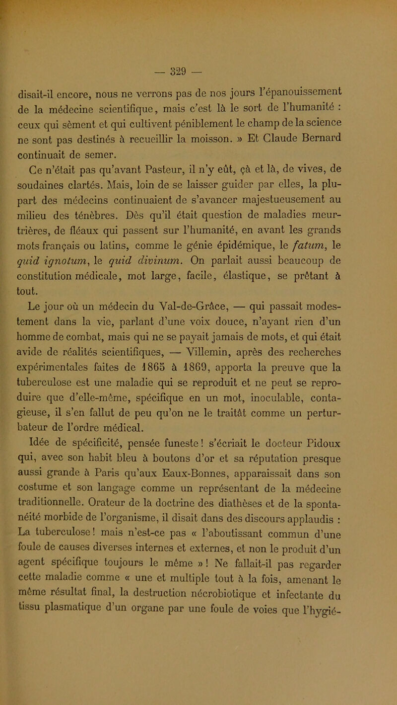 disait-il encore, nous ne verrons pas de nos jours l’épanouissement de la médecine scientifique, mais c’est là le sort de l’humanité : ceux qui sèment et qui cultivent péniblement le champ de la science ne sont pas destinés à recueillir la moisson. » Et Claude Bernard continuait de semer. Ce n’était pas qu’avant Pasteur, il n’y eût, çà et là, de vives, de soudaines clartés. Mais, loin de se laisser guider par elles, la plu- part des médecins continuaient de s’avancer majestueusement au milieu des ténèbres. Dès qu’il était question de maladies meur- trières, de fléaux qui passent sur l’humanité, en avant les grands mots français ou latins, comme le génie épidémique, le fatum, le quid ignotum, le quid divinum. On parlait aussi beaucoup de constitution médicale, mot large, facile, élastique, se prêtant à tout. Le jour où un médecin du Yal-de-Grâce, — qui passait modes- tement dans la vie, parlant d’une voix douce, n’ayant rien d’un homme de combat, mais qui ne se payait jamais de mots, et qui était avide de réalités scientifiques, — Villemin, après des recherches expérimentales faites de 1865 à 1869, apporta la preuve que la tuberculose est une maladie qui se reproduit et ne peut se repro- duire que d’elle-même, spécifique en un mot, inoculable, conta- gieuse, il s’en fallut de peu qu’on ne le traitât comme un pertur- bateur de l’ordre médical. Idée de spécificité, pensée funeste ! s’écriait le docteur Pidoux qui, avec son habit bleu à boutons d’or et sa réputation presque aussi grande à Paris qu’aux Eaux-Bonnes, apparaissait dans son costume et son langage comme un représentant de la médecine traditionnelle. Orateur de la doctrine des diathèses et de la sponta- néité morbide de l’organisme, il disait dans des discours applaudis : La tuberculose! mais n’est-ce pas « l’aboutissant commun d’une foule de causes diverses internes et externes, et non le produit d’un agent spécifique toujours le même » ! Ne fallait-il pas regarder cette maladie comme « une et multiple tout à la fois, amenant le môme résultat final, la destruction nécrobiotique et infectante du tissu plasmatique d’un organe par une foule de voies que l’hygié-