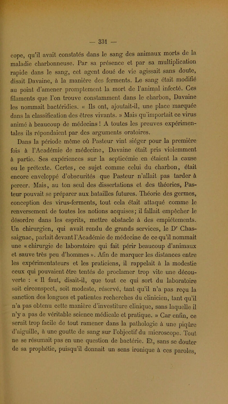 cope, qu’il avait constatés dans le sang des animaux morts de la maladie charbonneuse. Par sa présence et par sa multiplication rapide dans le sang, cet agent doué de vie agissait sans doute, disait Davaine, à la manière des ferments. Le sang était modifié au point d’amener promptement la mort de l’animal infecté. Ces filaments que l’on trouve constamment dans le charbon, Davaine les nommait bactéridies. « Ils ont, ajoutait-il, une place marquée dans la classification des êtres vivants. » Mais qu'importait ce virus animé à beaucoup de médecins ! A toutes les preuves expérimen- tales ils répondaient par des arguments oratoires. Dans la période même où Pasteur vint siéger pour la première fois à l’Académie de médecine, Davaine était pris violemment à partie. Ses expériences sur la septicémie en étaient la cause ou le prétexte. Certes, ce sujet comme celui du charbon, était encore enveloppé d’obscurités que Pasteur n’allait pas tarder à percer. Mais, au ton seul des dissertations et des théories, Pas- teur pouvait se préparer aux batailles futures. Théorie des germes, conception des virus-ferments, tout cela était attaqué comme le renversement de toutes les notions acquises; il fallait empêcher le désordre dans les esprits, mettre obstacle à des empiétements. Un chirurgien, qui avait rendu de grands services, le Dr Chas- saignac, parlait devant l’Académie de médecine de ce qu’il nommait une « chirurgie de laboratoire qui fait périr beaucoup d’animaux et sauve très peu d’hommes ». Afin de marquer les distances entre les expérimentateurs et les praticiens, il rappelait à la modestie ceux qui pouvaient être tentés de proclamer trop vite une décou- verte : « Il faut, disait-il, que tout ce qui sort du laboratoire soit circonspect, soit modeste, réservé, tant qu’il n’a pas reçu la sanction des longues et patientes recherches du clinicien, tant qu’il n’a pas obtenu cette manière d’investiture clinique, sans laquelle il n’y a pas de véritable science médicale et pratique. » Car enfin, ce serait trop facile de tout ramener dans la pathologie à une piqûre d’aiguille, à une goutte de sang sur l’objectif du microscope. Tout ne se résumait pas en une question de bactérie. Et, sans se douter de sa prophétie, puisqu’il donnait un sens ironique à ces paroles,