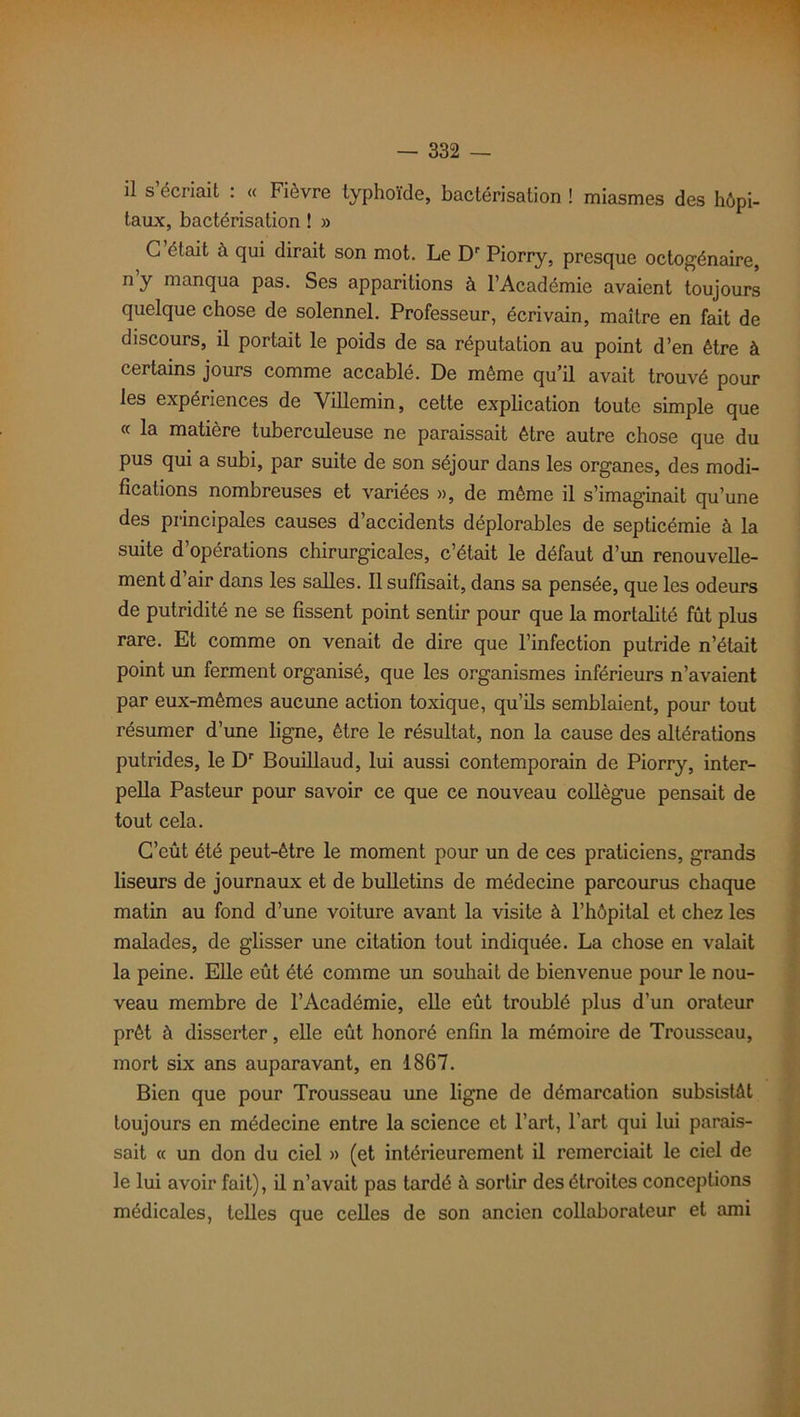 il s’écriait : « Fièvre typhoïde, bactérisation ! miasmes des hôpi- taux, bactérisation ! » G était à qui dirait son mot. Le Dr Piorry, presque octogénaire, n y manqua pas. Ses apparitions à l’Académie avaient toujours quelque chose de solennel. Professeur, écrivain, maître en fait de discours, il portait le poids de sa réputation au point d’en être à certains jours comme accablé. De même qu’il avait trouvé pour les expériences de Villemin, cette explication toute simple que « la matière tuberculeuse ne paraissait être autre chose que du pus qui a subi, par suite de son séjour dans les organes, des modi- fications nombreuses et variées », de même il s’imaginait qu’une des principales causes d’accidents déplorables de septicémie à la suite d’opérations chirurgicales, c’était le défaut d’un renouvelle- ment d’air dans les salles. Il suffisait, dans sa pensée, que les odeurs de putridité ne se fissent point sentir pour que la mortalité fût plus rare. Et comme on venait de dire que l’infection putride n’était point un ferment organisé, que les organismes inférieurs n’avaient par eux-mêmes aucune action toxique, qu’ils semblaient, pour tout résumer d’une ligne, être le résultat, non la cause des altérations putrides, le Dr Bouillaud, lui aussi contemporain de Piorry, inter- pella Pasteur pour savoir ce que ce nouveau collègue pensait de tout cela. C’eût été peut-être le moment pour un de ces praticiens, grands liseurs de journaux et de bulletins de médecine parcourus chaque matin au fond d’une voiture avant la visite à l’hôpital et chez les malades, de glisser une citation tout indiquée. La chose en valait la peine. Elle eût été comme un souhait de bienvenue pour le nou- veau membre de l’Académie, elle eût troublé plus d’un orateur prêt à disserter, elle eût honoré enfin la mémoire de Trousseau, mort six ans auparavant, en 1867. Bien que pour Trousseau une ligne de démarcation subsistât toujours en médecine entre la science et l’art, l’art qui lui parais- sait « un don du ciel » (et intérieurement il remerciait le ciel de le lui avoir fait), il n’avait pas tardé à sortir des étroites conceptions médicales, telles que celles de son ancien collaborateur et ami