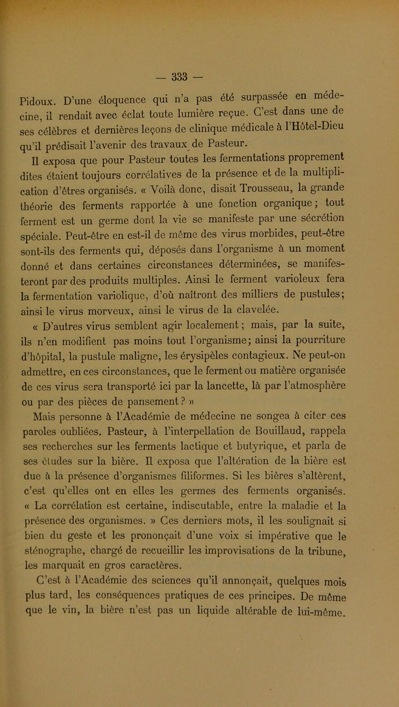 Pidoux. D’une éloquence qui n’a pas été surpassée en méde- cine, il rendait avec éclat toute lumière reçue. C’est dans une de ses célèbres et dernières leçons de clinique médicale à l’Hôtel-Dieu qu’il prédisait l’avenir des travaux de Pasteur. Il exposa que pour Pasteur toutes les fermentations proprement dites étaient toujours corrélatives de la présence et de la multipli- cation d’êtres organisés. « Voilà donc, disait Trousseau, la grande théorie des ferments rapportée à une fonction organique; tout ferment est un germe dont la vie se manifeste par une sécrétion spéciale. Peut-être en est-il de même des virus morbides, peut-être sont-ils des ferments qui, déposés dans l’organisme à un moment donné et dans certaines circonstances déterminées, se manifes- teront par des produits multiples. Ainsi le ferment varioleux fera la fermentation variolique, d’où naîtront des milliers de pustules; ainsi le virus morveux, ainsi le virus de la clavelée. « D’autres virus semblent agir localement ; mais, par la suite, ils n’en modifient pas moins tout l’organisme; ainsi la pourriture d’hôpital, la pustule maligne, les érysipèles contagieux. Ne peut-on admettre, en ces circonstances, que le ferment ou matière organisée de ces virus sera transporté ici par la lancette, là par l’atmosphère ou par des pièces de pansement ? » Mais personne à l’Académie de médecine ne songea à citer ces paroles oubliées. Pasteur, à l’interpellation de Bouillaud, rappela ses recherches sur les ferments lactique et butyrique, et parla de ses études sur la bière. Il exposa que l’altération de la bière est due à la présence d’organismes filiformes. Si les bières s’altèrent, c’est qu’elles ont en elles les germes des ferments organisés. « La corrélation est certaine, indiscutable, entre la maladie et la présence des organismes. » Ces derniers mots, il les soulignait si bien du geste et les prononçait d’une voix si impérative que le sténographe, chargé de recueillir les improvisations de la tribune, les marquait en gros caractères. C’est à l’Académie des sciences qu’il annonçait, quelques mois plus tard, les conséquences pratiques de ces principes. De même que le vin, la bière n’est pas un liquide altérable de lui-même.