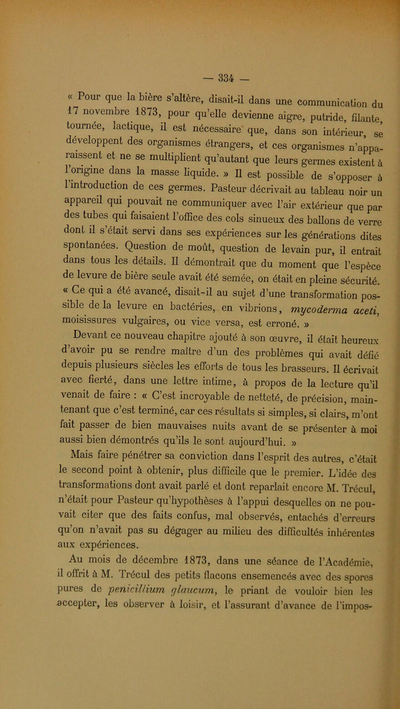 « Pour que la bière s’altère, disait-il dans une communication du 17 novembre 1873, pour quelle devienne aigre, putride, filante tournée, lactique, il est nécessaire que, dans son intérieur, se développent des organismes étrangers, et ces organismes n’appa- raissent et ne se multiplient qu’autant que leurs germes existent à origine dans la masse liquide. » Il est possible de s’opposer è l’introduction de ces germes. Pasteur décrivait au tableau noir un appareil qui pouvait ne communiquer avec l’air extérieur que par des tubes qui faisaient l’office des cols sinueux des ballons de verre dont il s était servi dans ses expériences sur les générations dites spontanées. Question de moût, question de levain pur, U entrait dans tous les détails. Il démontrait que du moment que l’espèce de levure de bière seule avait été semée, on était en pleine sécurité. « Ce qui a été avancé, disait-il au sujet d’une transformation pos- sible de la levure en bactéries, en vibrions, mycoderma aceti, moisissures vulgaires, ou vice versa, est erroné. » Devant ce nouveau chapitre ajouté à son œuvre, il était heureux d’avoir pu se rendre maître d’un des problèmes qui avait défié depuis plusieurs siècles les efforts de tous les brasseurs. Il écrivait avec fierté, dans une lettre intime, à propos de la lecture qu’il venait de faire . « C est incroyable de netteté, de précision, main- tenant que c’est terminé, car ces résultats si simples, si clairs, m’ont fait passer de bien mauvaises nuits avant de se présenter à moi aussi bien démontrés qu’ils le sont aujourd’hui. » Mais faire pénétrer sa conviction dans l’esprit des autres, c’était le second point à obtenir, plus difficile que le premier. L’idée des transformations dont avait parlé et dont reparlait encore M. Trécul, n’était pour Pasteur qu’hypothèses à l’appui desquelles on ne pou- vait citer que des faits confus, mal observés, entachés d’erreurs qu’on n’avait pas su dégager au milieu des difficultés inhérentes aux expériences. Au mois de décembre 1873, dans une séance de l’Académie, il offrit à M. Trécul des petits flacons ensemencés avec des spores pures de pénicillium glaucum, le priant de vouloir bien les accepter, les observer à loisir, et l’assurant d’avance de l’impos-