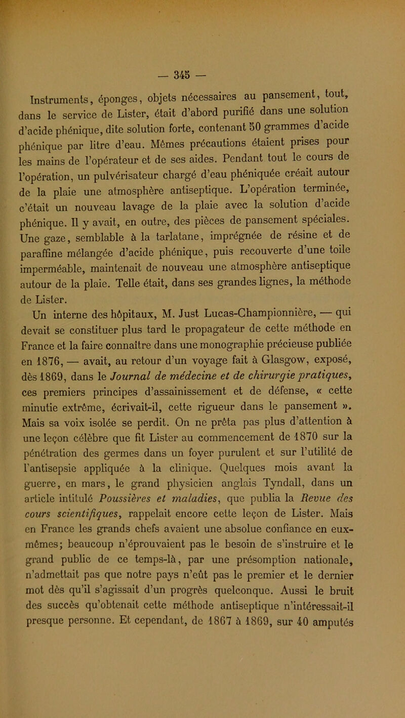 Instruments, éponges, objets nécessaires au pansement, tout, dans le service de Lister, était d’abord purifié dans une solution d’acide phénique, dite solution forte, contenant 50 grammes d’acide phénique par litre d’eau. Mêmes précautions étaient prises pour les mains de l’opérateur et de ses aides. Pendant tout le cours de l’opération, un pulvérisateur chargé d’eau phéniquée créait autour de la plaie une atmosphère antiseptique. L’opération terminée, c’était un nouveau lavage de la plaie avec la solution d acide phénique. Il y avait, en outre, des pièces de pansement spéciales. Une gaze, semblable à la tarlatane, imprégnée de résine et de paraffine mélangée d’acide phénique, puis recouverte d une toile imperméable, maintenait de nouveau une atmosphère antiseptique autour de la plaie. Telle était, dans ses grandes lignes, la méthode de Lister. Un interne des hôpitaux, M. Just Lucas-Championnière, — qui devait se constituer plus tard le propagateur de cette méthode en France et la faire connaître dans une monographie précieuse publiée en 1876, — avait, au retour d’un voyage fait à Glasgow, exposé, dès 1869, dans le Journal de médecine et de chirurgie pratiques, ces premiers principes d’assainissement et de défense, « cette minutie extrême, écrivait-il, cette rigueur dans le pansement ». Mais sa voix isolée se perdit. On ne prêta pas plus d’attention à une leçon célèbre que fit Lister au commencement de 1870 sur la pénétration des germes dans un foyer purulent et sur l’utilité de l’antisepsie appliquée à la clinique. Quelques mois avant la guerre, en mars, le grand physicien anglais Tyndall, dans un article intitulé Poussières et maladies, que publia la Revue des cours scientifiques, rappelait encore cette leçon de Lister. Mais en France les grands chefs avaient une absolue confiance en eux- mêmes; beaucoup n’éprouvaient pas le besoin de s’instruire et le grand public de ce temps-là, par une présomption nationale, n’admettait pas que notre pays n’eût pas le premier et le dernier mot dès qu’il s’agissait d’un progrès quelconque. Aussi le bruit des succès qu’obtenait cette méthode antiseptique n’intéressait-il presque personne. Et cependant, de 1867 à 1869, sur 40 amputés