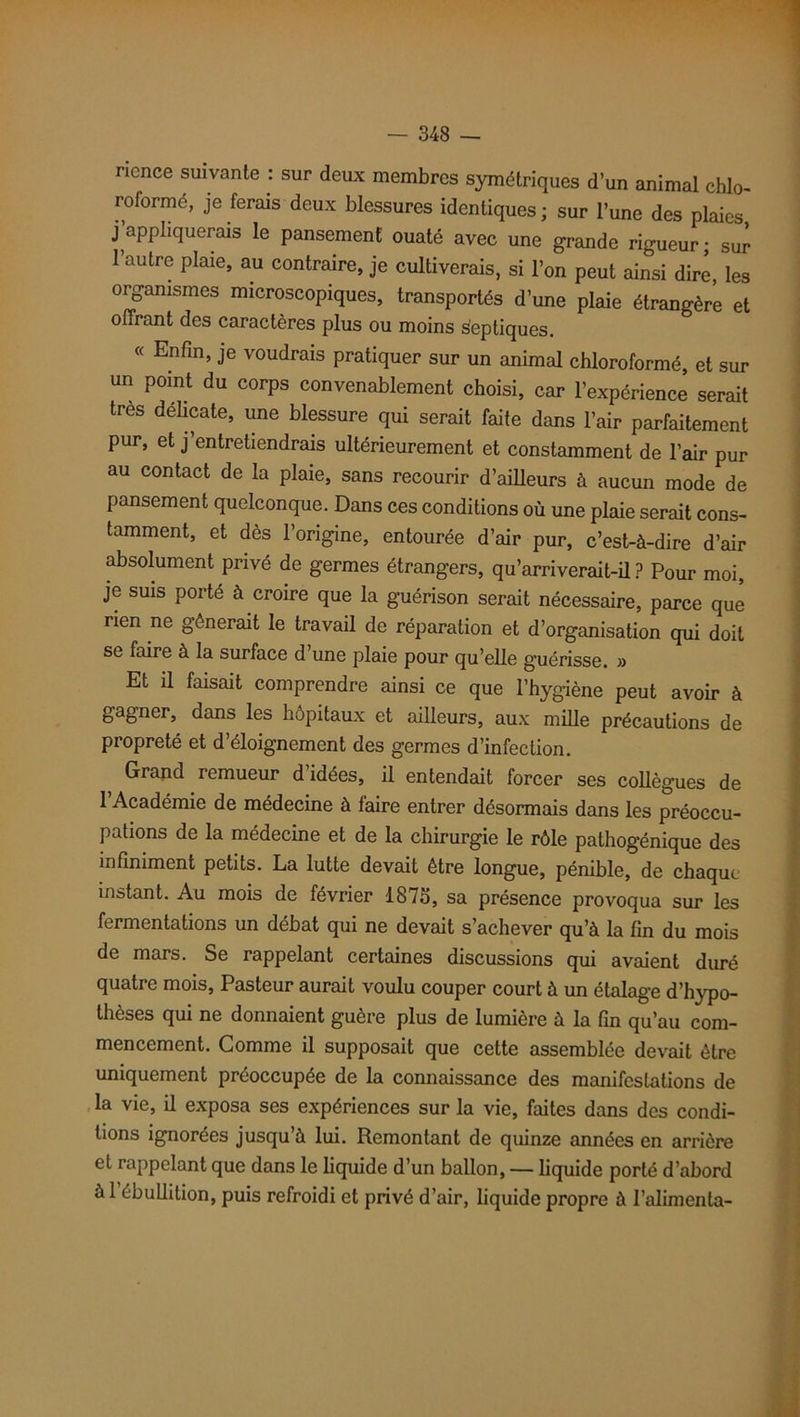 nonce suivante : sur deux membres symétriques d’un animal chlo- roformé, je ferais deux blessures identiques ; sur l’une des plaies j appliquerais le pansement ouaté avec une grande rigueur; sur l’autre plaie, au contraire, je cultiverais, si l’on peut ainsi dire, les organismes microscopiques, transportés d’une plaie étrangère et offrant des caractères plus ou moins septiques. « Enfin, je voudrais pratiquer sur un animal chloroformé, et sur un point du corps convenablement choisi, car l’expérience serait très délicate, une blessure qui serait faite dans l’air parfaitement pur, et j’entretiendrais ultérieurement et constamment de l’air pur au contact de la plaie, sans recourir d’ailleurs à aucun mode de pansement quelconque. Dans ces conditions où une plaie serait cons- tamment, et dès l’origine, entourée d’air pur, c’est-à-dire d’air absolument privé de germes étrangers, qu’arriverait-il? Pour moi, je suis porté à croire que la guérison serait nécessaire, parce que rien ne gênerait le travail de réparation et d’organisation qui doit se faire à la surface d’une plaie pour qu’elle guérisse. » Et il faisait comprendre ainsi ce que l’hygiène peut avoir à gagner, dans les hôpitaux et ailleurs, aux mille précautions de propreté et d’éloignement des germes d’infection. Grand remueur d’idées, il entendait forcer ses collègues de l’Académie de médecine à faire entrer désormais dans les préoccu- pations de la médecine et de la chirurgie le rôle pathogénique des infiniment petits. La lutte devait être longue, pénible, de chaque instant. Au mois de février 1875, sa présence provoqua sur les fermentations un débat qui ne devait s’achever qu’à la fin du mois de mars. Se rappelant certaines discussions qui avaient duré quatre mois, Pasteur aurait voulu couper court à un étalage d’hypo- thèses qui ne donnaient guère plus de lumière à la fin qu’au com- mencement. Comme il supposait que cette assemblée devait être uniquement préoccupée de la connaissance des manifestations de la vie, il exposa ses expériences sur la vie, faites dans des condi- tions ignorées jusqu’à lui. Remontant de quinze années en arrière et rappelant que dans le liquide d’un ballon, — liquide porté d’abord àl ébullition, puis refroidi et privé d’air, liquide propre à l’alimenta-