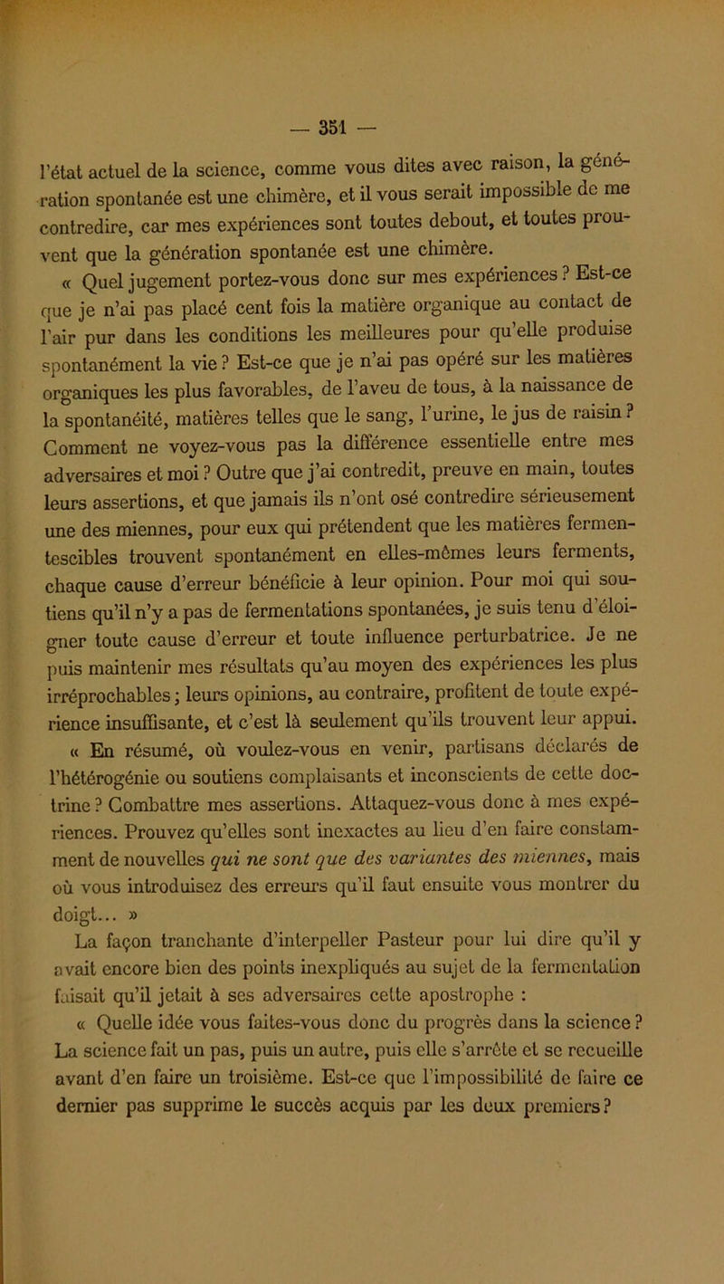 l’état actuel de la science, comme vous dites avec raison, la géné- ration spontanée est une chimère, et il vous serait impossible de me contredire, car mes expériences sont toutes debout, et toutes prou- vent que la génération spontanée est une chimère. « Quel jugement portez-vous donc sur mes expériences ? Est-ce que je n’ai pas placé cent fois la matière organique au contact de l’air pur dans les conditions les meilleures pour qu elle produise spontanément la vie ? Est-ce que je n’ai pas opéré sur les matières organiques les plus favorables, de l’aveu de tous, à la naissance de la spontanéité, matières telles que le sang, 1 urine, le jus de raisin ? Comment ne voyez-vous pas la différence essentielle entre mes adversaires et moi ? Outre que j’ai contredit, preuve en main, toutes leurs assertions, et que jamais ils n’ont osé contredire sérieusement une des miennes, pour eux qui prétendent que les matières fermen- tescibles trouvent spontanément en elles-mêmes leurs ferments, chaque cause d’erreur bénéficie à leur opinion. Pour moi qui sou- tiens qu’il n’y a pas de fermentations spontanées, je suis tenu d'éloi- gner toute cause d’erreur et toute influence perturbatrice. Je ne puis maintenir mes résultats qu’au moyen des expériences les plus irréprochables ; leurs opinions, au contraire, profitent de toute expé- rience insuffisante, et c’est là seulement qu’ils trouvent leur appui. « En résumé, où voulez-vous en venir, partisans déclares de l’hétérogénie ou soutiens complaisants et inconscients de cette doc- trine ? Combattre mes assertions. Attaquez-vous donc à mes expé- riences. Prouvez qu’elles sont inexactes au lieu d’en faire constam- ment de nouvelles qui ne sont que des variantes des miennes, mais où vous introduisez des erreurs qu’il faut ensuite vous montrer du doigt... » La façon tranchante d’interpeller Pasteur pour lui dire qu’il y avait encore bien des points inexpliqués au sujet de la fermcnlulion faisait qu’il jetait à ses adversaires cette apostrophe : « Quelle idée vous faites-vous donc du progrès dans la science ? La science fait un pas, puis un autre, puis elle s’arrête et se recueille avant d’en faire un troisième. Est-ce que l’impossibilité de faire ce dernier pas supprime le succès acquis par les deux premiers?