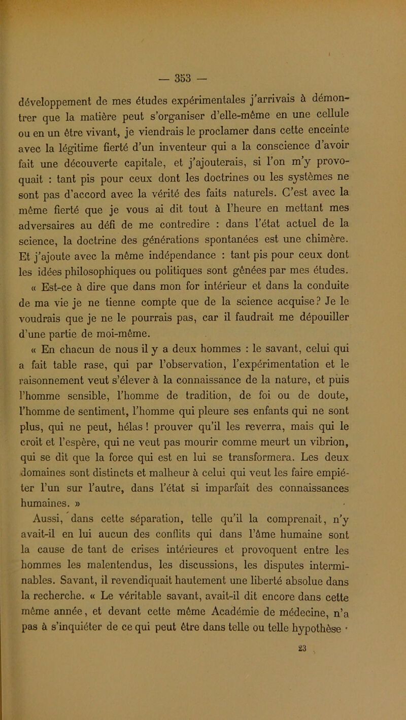 développement de mes études expérimentales j’arrivais à démon- trer que la matière peut s’organiser d’elle-mème en une cellule ou en un être vivant, je viendrais le proclamer dans cette enceinte avec la légitime fierté d’un inventeur qui a la conscience d avoir fait une découverte capitale, et j’ajouterais, si l’on m’y provo- quait : tant pis pour ceux dont les doctrines ou les systèmes ne sont pas d’accord avec la vérité des faits naturels. C’est avec la même fierté que je vous ai dit tout à l’heure en mettant mes adversaires au défi de me contredire : dans l’état actuel de la science, la doctrine des générations spontanées est une chimère. Et j’ajoute avec la même indépendance : tant pis pour ceux dont les idées philosophiques ou politiques sont gênées par mes études. « Est-ce à dire que dans mon for intérieur et dans la conduite de ma vie je ne tienne compte que de la science acquise? Je le voudrais que je ne le pourrais pas, car il faudrait me dépouiller d’une partie de moi-même. « En chacun de nous il y a deux hommes : le savant, celui qui a fait table rase, qui par l’observation, l’expérimentation et le raisonnement veut s’élever à la connaissance de la nature, et puis l’homme sensible, l’homme de tradition, de foi ou de doute, l’homme de sentiment, l’homme qui pleure ses enfants qui ne sont plus, qui ne peut, hélas ! prouver qu’il les reverra, mais qui le croit et l’espère, qui ne veut pas mourir comme meurt un vibrion, qui se dit que la force qui est en lui se transformera. Les deux domaines sont distincts et malheur à celui qui veut les faire empié- ter l’un sur l’autre, dans l’état si imparfait des connaissances humaines. » Aussi, dans cette séparation, telle qu’il la comprenait, n’y avait-il en lui aucun des conflits qui dans l’âme humaine sont la cause de tant de crises intérieures et provoquent entre les hommes les malentendus, les discussions, les disputes intermi- nables. Savant, il revendiquait hautement une liberté absolue dans la recherche. « Le véritable savant, avait-il dit encore dans cette même année, et devant cette même Académie de médecine, n’a pas à s’inquiéter de ce qui peut être dans telle ou telle hypothèse • 23 ,