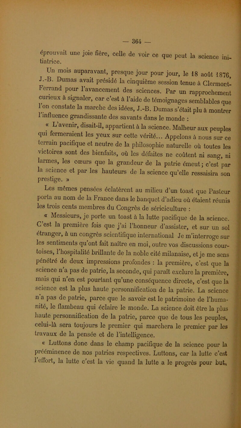 éprouvait une joie fière, celle de voir ce que peut la science ini tiatrice. Un mois auparavant, presque jour pour jour, le 18 août 1876, J.-B. Dumas avait présidé la cinquième session tenue à Clermonû Ferrand pour l’avancement des sciences. Par un rapprochement curieux à signaler, car c’est à l’aide de témoignages semblables que 1 on constate la marche des idées, J.-B. Dumas s’était plu à montrer l’influence grandissante des savants dans le monde : « L’avenir, disait-il, appartient à la science. Malheur aux peuplas qui fermeraient les yeux sur cette vérité... Appelons à nous sur ce terrain pacifique et neutre de la philosophie naturelle où toutes les victoires sont des bienfaits, où les défaites ne coûtent ni sang, ni larmes, les cœurs que la grandeur de la patrie émeut ; c’est par la science et par les hauteurs de la science qu’elle ressaisira son prestige. » Les mêmes pensées éclatèrent au milieu d’un toast que Pasteur porta au nom de la France dans le banquet d’adieu où étaient réunis les trois cents membres du Congrès de sériciculture : « Messieurs, je porte un toast à la lutte pacifique de la science. C est la première fois que j’ai l’honneur d’assister, et sur un sol étranger, à un congrès scientifique international Je m’interroge sur les sentiments qu ont fait naître en moi, outre vos discussions cour- toises, 1 hospitalité brillante de la noble cité milanaise, et je me sens pénétré de deux impressions profondes : la première, c’est que la science n a pas de patrie, la seconde, qui parait exclure la première, mais qui n’en est pourtant qu’une conséquence directe, c’est que la science est la plus haute personnification de la patrie. La science n a pas de patrie, parce que le savoir est le patrimoine de l’huma- nité, le flambeau qui éclaire le monde. La science doit être la plus haute personnification de la patrie, parce que de tous les peuples, celui-là sera toujours le premier qui marchera le premier par les travaux de la pensée et de l’intelligence. « Luttons donc dans le champ pacifique de la science pour la prééminence de nos patries respectives. Luttons, car la lutte c’est 1 effort, la lutte c’est la vie quand la lutte a le progrès pour but,