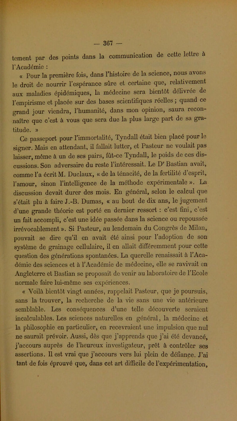 tcment par des points dans la communication de cette lettre à l’Académie : « Pour la première fois, dans l’histoire de la science, nous avons le droit de nourrir l’espérance sûre et certaine que, relativement aux maladies épidémiques, la médecine sera bientôt délivrée de l’empirisme et placée sur des bases scientifiques réelles ; quand ce grand jour viendra, l’humanité, dans mon opinion, saura recon- naître que c’est à vous que sera due la plus large part de sa gra- titude. » Ce passeport pour l’immortalité, Tyndall était bien placé pour le signer. Mais en attendant, il fallait lutter, et Pasteur ne voulait pas laisser, même à un de ses pairs, fût-ce Tyndall, le poids de ces dis- cussions. Son adversaire du reste l’intéressait. Le Dr Bastian avait, comme l’a écrit M. Duclaux, « de la ténacité, de la fertilité d esprit, l’amour, sinon l’intelligence de la méthode expérimentale». La discussion devait durer des mois. En général, selon le calcul que s’était plu à faire J.-B. Dumas, « au bout de dix ans, le jugement d’une grande théorie est porté en dernier ressort : c’est fini, c’est un fait accompli, c’est une idée passée dans la science ou repoussée irrévocablement ». Si Pasteur, au lendemain du Congrès de Milan, pouvait se dire qu’il en avait été ainsi pour l’adoption de son système de grainage cellulaire, il en allait différemment pour cette question des générations spontanées. La querelle renaissait à l’Aca- démie des sciences et à l’Académie de médecine, elle se ravivait en Angleterre et Bastian se proposait de venir au laboratoire de l’Ecole normale faire lui-même ses expériences. « Voilà bientôt vingt années, rappelait Pasteur, que je poursuis, sans la trouver, la recherche de la vie sans une vie antérieure semblable. Les conséquences d’une telle découverte seraient incalculables. Les sciences naturelles en général, la médecine et la philosophie en particulier, en recevraient une impulsion que nul ne saurait prévoir. Aussi, dès que j'apprends que j’ai été devancé, j’accours auprès de l’heureux investigateur, prêt à contrôler ses assertions. Il est vrai que j’accours vers lui plein de défiance. J’ai tant de fois éprouvé que, dans cet art difficile de l’expérimentation,