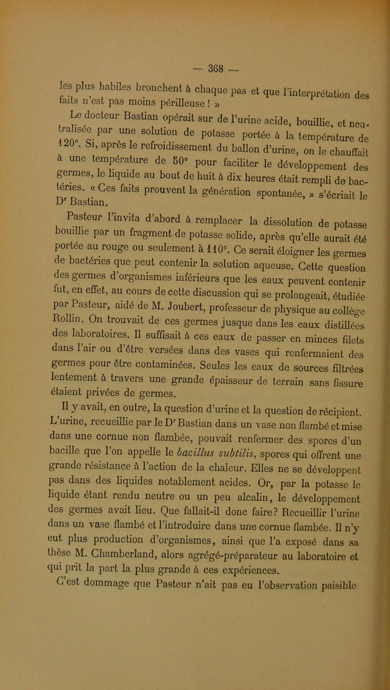 les plus habiles bronchent à chaque pas et que l’interprétation des laits n est pas moins périlleuse ! » Le docteur Bastion opérait sur de l'urine acide, bouillie, et neu- Par Un.e SO!ut:on de P°tasse Povlée à la température de 1-0 . Si, apres le refroidissement du ballon d’urine, on le chauffait à une température de 80- pour faciliter le développement des germes, le liquide au bout de huit à dix heures était rempli do bac- enes. « Ces faits prouvent la génération spontanée, » s’écriait le D Basùan. Pasteur l’mvita d’abord à remplacer la dissolution de potasse bouillie par un fragment de potasse solide, après qu’elle aurait été portée au rouge ou seulement à 110°. Ce serait éloigner les germes de bactéries que peut contenir la solution aqueuse. Cette question des germes d’organismes inférieurs que les eaux peuvent contenir fut, en effet, au cours de cette discussion qui se prolongeait, étudiée par Pasteur, aidé de M. Joubert, professeur de physique au collège Rollm. On trouvait de ces germes jusque dans les eaux distillées des laboratoires. Il suffisait à ces eaux de passer en minces filets dans l’air ou d’être versées dans des vases qui renfermaient des germes pour être contaminées. Seules les eaux de sources filtrées lentement à travers une grande épaisseur de terrain sans fissure étaient privées de germes. ? ^ y avait, en outre, la question d’urine et la question de récipient. L urine, recueillie par le Dr Bastian dans un vase non flambé et mise dans une cornue non flambée, pouvait renfermer des spores d’un bacille que 1 on appelle le bacillus subtilis, spores qui offrent une grande résistance à 1 action de la chaleur. Elles ne se développent pas dans des liquides notablement acides. Or, par la potasse le liquide étant rendu neutre ou un peu alcalin, le développement des germes avait lieu. Que fallait-il donc faire? Recueillir l’urine dans un vase flambé et l’introduire dans une cornue flambée. Il n’y eut plus production d’organismes, ainsi que l’a exposé dans sa thèse M. Chamberland, alors agrégé-préparateur au laboratoire et qui prit la part la plus grande à ces expériences. C est dommage que Pasteur n’ait pas eu l’observation paisible