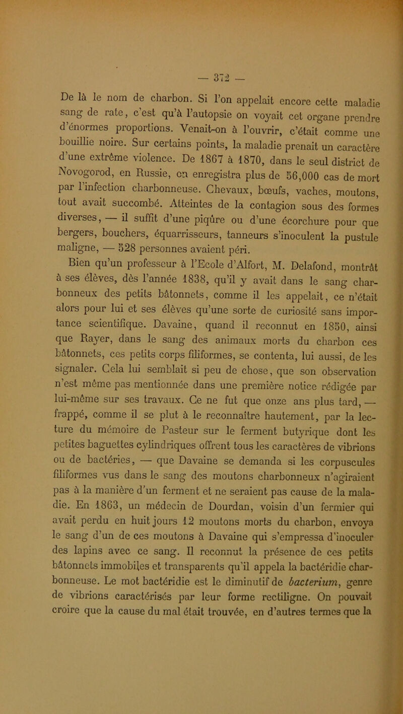 De là le nom de charbon. Si l’on appelait encore cette maladie sang de rate, c est qu’à l’autopsie on voyait cet organe prendre d’énormes proportions. Venait-on à l’ouvrir, c’était comme une bouillie noire. Sur certains points, la maladie prenait un caractère d’une extrême violence. De 1867 à 1870, dans le seul district de Novogorod, en Russie, eu enregistra plus de 56,000 cas de mort par 1 infection charbonneuse. Chevaux, bœufs, vaches, moutons, tout avait succombé. Atteintes de la contagion sous des formes diverses, il suffit d une piqûre ou d’une écorchure pour que bergers, bouchers, équarrisseurs, tanneurs s’inoculent la pustule maligne, — 528 personnes avaient péri. Bien qu’un professeur à l’Ecole d’Alfort, M. Delafond, montrât à ses élèves, dès 1 année 1838, quil y avait dans le sang char- bonneux des petits bâtonnets, comme il les appelait, ce n’était alors pour lui et ses élèves qu’une sorte de curiosité sans impor- tance scientifique. Davaine, quand il reconnut en 1850, ainsi que Rayer, dans le sang des animaux morts du charbon ces bâtonnets, ces petits corps filiformes, se contenta, lui aussi, de les signaler. Cela lui semblait si peu de chose, que son observation n’est même pas mentionnée dans une première notice rédigée par lui-même sur ses travaux. Ce ne fut que onze ans plus tard, frappé, comme il se plut à le reconnaître hautement, par la lec- ture du mémoire de Pasteur sur le ferment butyrique dont les petites baguettes cylindriques offrent tous les caractères de vibrions ou de bactéries, — que Davaine se demanda si les corpuscules filiformes vus dans le sang des moutons charbonneux n’agiraient pas à la manière d’un ferment et ne seraient pas cause de la mala- die. En 1863, un médecin de Dourdan, voisin d’un fermier qui avait perdu en huit jours 12 moutons morts du charbon, envoya le sang d’un de ces moutons à Davaine qui s’empressa d’inoculer des lapins avec ce sang. Il reconnut la présence de ces petits bâtonnets immobiles et transparents qu’il appela la bactéridie char- bonneuse. Le mot bactéridie est le diminutif de bacterium, genre de vibrions caractérisés par leur forme rectiligne. On pouvait croire que la cause du mal était trouvée, en d’autres termes que la