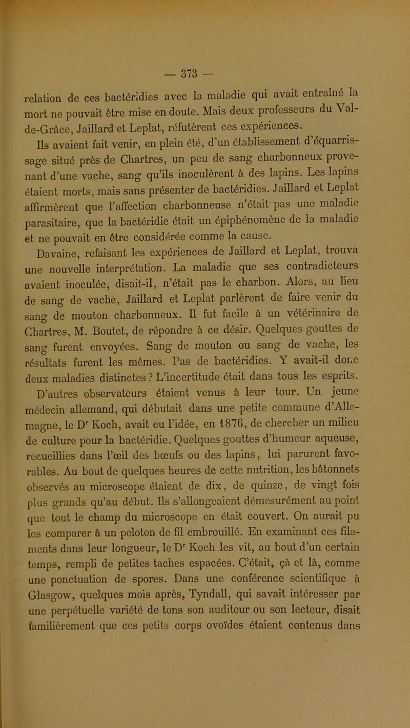 relation de ces bactéridies avec la maladie qui avait entraîné la mort ne pouvait être mise en doute. Mais deux professeurs du Val- de-Grâce, Jaillard et Leplat, réfutèrent ces expériences. Ils avaient fait venir, en plein été, d’un établissement d’équarris- sage situé près de Chartres, un peu de sang charbonneux pro\c- nant d’une vache, sang qu’ils inoculèrent à des lapins. Les lapins étaient morts, mais sans présenter de bactéridies. Jaillard et Leplat affirmèrent que l'affection charbonneuse n était pas une maladie parasitaire, que la bactéridie était un épiphénomène de la maladie et ne pouvait en être considérée comme la cause. Davaine, refaisant les expériences de Jaillard et Leplat, trouva une nouvelle interprétation. La maladie que ses contradicteurs avaient inoculée, disait-il, n’était pas le charbon. Alors, au lieu de sang de vache, Jaillard et Leplat parlèrent de faire venir du sang de mouton charbonneux. Il fut facile à un vétérinaire de Chartres, M. Boutet, de répondre à ce désir. Quelques gouttes de sang furent envoyées. Sang de mouton ou sang de vache, les résultats furent les mêmes. Pas de bactéridies. Y avait-il donc deux maladies distinctes ? L’incertitude était dans tous les esprits. D’autres observateurs étaient venus à leur tour. Un jeune médecin allemand, qui débutait dans une petite commune d’Alle- magne, le Dr Koch, avait eu l’idée, en 1876, de chercher un milieu de culture pour la bactéridie. Quelques gouttes d’humeur aqueuse, recueillies dans l’œil des bœufs ou des lapins, lui parurent favo- rables. Au bout de quelques heures de cette nutrition, les bâtonnets observés au microscope étaient de dix, de quinze, de vingt fois plus grands qu’au début. Ils s’allongeaient démesurément au point que tout le champ du microscope en était couvert. On aurait pu les comparer à un peloton de fil embrouillé. En examinant ces fila- ments dans leur longueur, le Dr Koch les vit, au bout d’un certain temps, rempli de petites taches espacées. C’était, çà et là, comme une ponctuation de spores. Dans une conférence scientifique à Glasgow, quelques mois après, Tyndall, qui savait intéresser par une perpétuelle variété de tons son auditeur ou son lecteur, disait familièrement que ces petits corps ovoïdes étaient contenus dans