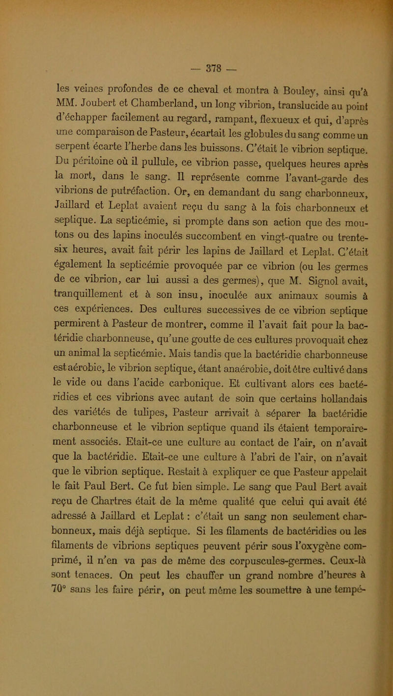 les veines profondes de ce cheval et montra à Bouley, ainsi quà MM. Joubert et Chamberland, un long vibrion, translucide au point d’échapper facilement au regard, rampant, flexueux et qui, d’après une comparaison de Pasteur, écartait les globules du sang comme un serpent écarte l’herbe dans les buissons. C’était le vibrion septique. Du péritoine où il pullule, ce vibrion passe, quelques heures après la mort, dans le sang. Il représente comme l’avant-garde des vibrions de putréfaction. Or, en demandant du sang charbonneux, Jaillard et Leplat avaient reçu du sang à la fois charbonneux et septique. La septicémie, si prompte dans son action que des mou- tons ou des lapins inoculés succombent en vingt-quatre ou trente- six heures, avait fait périr les lapins de Jaillard et Leplat. C’était également la septicémie provoquée par ce vibrion (ou les germes de ce vibrion, car lui aussi a des germes), que M. Signol avait, tranquillement et à son insu, inoculée aux animaux soumis à ces expériences. Des cultures successives de ce vibrion septique permirent à Pasteur de montrer, comme il l’avait fait pour la bac- téridie charbonneuse, qu’une goutte de ces cultures provoquait chez un animal la septicémie. Mais tandis que la bactéridie charbonneuse est aérobie, le vibrion septique, étant anaérobie, doit être cultivé dans le vide ou dans l’acide carbonique. Et cultivant alors ces bacté- ridies et ces vibrions avec autant de soin que certains hollandais des variétés de tulipes, Pasteur arrivait à séparer la bactéridie charbonneuse et le vibrion septique quand ils étaient temporaire- ment associés. Etait-ce une culture au contact de l’air, on n’avait que la bactéridie. Etait-ce une culture à l’abri de l’air, on n’avait que le vibrion septique. Restait à expliquer ce que Pasteur appelait le fait Paul Bert. Ce fut bien simple. Le sang que Paul Bert avait reçu de Chartres était de la môme qualité que celui qui avait été adressé à Jaillard et Leplat : c’était un sang non seulement char- bonneux, mais déjà septique. Si les filaments de bactéridies ou les filaments de vibrions septiques peuvent périr sous l'oxygène com- primé, il n’en va pas de môme des corpuscules-germes. Ceux-là sont tenaces. On peut les chauffer un grand nombre d’heures à 70° sans les faire périr, on peut môme les soumettre à une tempe-