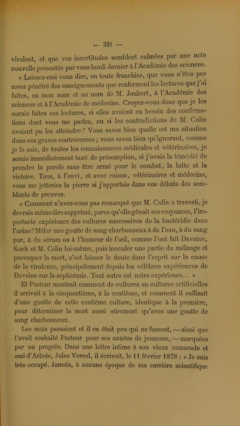 virulent, et que vos incertitudes semblent calmées par une note nouvelle présentée par vous lundi dernier à l’Académie des sciences. « Laissez-moi vous dire, en toute franchise, que vous n’étes pas assez pénétré des enseignements que renferment les lectures que j ai faites, en mon nom et au nom de M. Joubert, à l’Académie des sciences et à l’Académie de médecine. Croyez-vous donc que je les aurais faites ces lectures, si elles avaient eu besoin des confirma- tions dont vous me parlez, ou si les contradictions de M. Colin avaient pu les atteindre ? Vous savez bien quelle est ma situation dans ces graves controverses \ vous savez bien qu ignorant, comme je le suis, de toutes les connaissances médicales et vétérinaires, je serais immédiatement taxé de présomption, si j avais la témérité de prendre la parole sans être armé pour le combat, la lutte et la victoire. Tous, à l’envi, et avec raison, vétérinaires et médecins, vous me jetteriez la pierre si j’apportais dans vos débats des sem- blants de preuves. « Comment n’avez-vous pas remarqué que M. Colin a travesti, je devrais même dire supprimé, parce qu’elle gênait ses croyances, l’im- portante expérience des cultures successives de la bactéridie dans l’urine? Mêler une goutte de sang charbonneux à de l’eau, à du sang pur, à du sérum ou à l’humeur de l’œil, comme l’ont fait Davaine, Koch et M. Colin lui-même, puis inoculer une partie du mélange et provoquer la mort, c’est laisser le doute dans l’esprit sur la cause de la virulence, principalement depuis les célèbres expériences de Davaine sur la septicémie. Tout autre est notre expérience... » Et Pasteur montrait comment de cultures en cultures artificielles il arrivait à la cinquantième, à la centième, et comment il suffisait d’une goutte de cette centième culture, identique à la première, pour déterminer la mort aussi sûrement qu’avec une goutte de sang charbonneux. Les mois passaient et il en était peu qui ne fussent, — ainsi que l’avait souhaité Pasteur pour ses années de jeunesse, — marquées par un progrès. Dans une lettre intime à son vieux camarade et ami d’Arbois, Jules Yercel, il écrivait, le 11 février 1878 : « Je suis très occupé. Jamais, à aucune époque de ma carrière scientifique