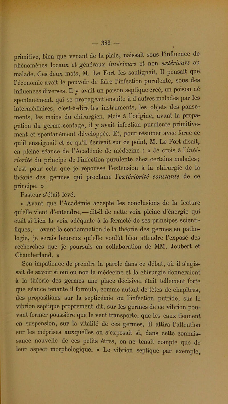 primitive, bien que venant de la plaie, naissait sous 1 influence de phénomènes locaux et généraux intérieurs et non extérieurs au malade. Ces deux mots, M. Le Fort les soulignait. Il pensait que l’économie avait le pouvoir de faire l’infection purulente, sous des influences diverses. Il y avait un poison septique créé, un poison né spontanément, qui se propageait ensuite à d autres malades par les intermédiaires, c’est-à-dire les instruments, les objets des panse- ments, les mains du chirurgien. Mais à l’origine, avant la propa- gation du germe-contage, il y avait infection purulente primitive- ment et spontanément développée. Et, pour résumer avec force ce qu’il enseignait et ce qu’il écrivait sur ce point, M. Le Fort disait, en pleine séance de l’Académie de médecine : « Je crois à Y inté- riorité du principe de l’infection purulente chez certains malades ; c’est pour cela que je repousse l’extension à la chirurgie de la théorie des germes qui proclame l'extériorité constante de ce principe. » Pasteur s’était levé. « Avant que l’Académie accepte les conclusions de la lecture qu’elle vient d’entendre, — dit-il de cette voix pleine d’énergie qui était si bien la voix adéquate à la fermeté de ses principes scienti- fiques,—avant la condamnation de la théorie des germes en patho- logie, je serais heureux qu’elle voulût bien attendre l’exposé des recherches que je poursuis en collaboration de MM. Joubert et Chamberland. » Son impatience de prendre la parole dans ce débat, où il s’agis- sait de savoir si oui ou non la médecine et la chirurgie donneraient à la théorie des germes une place décisive, était tellement forte que séance tenante il formula, comme autant de têtes de chapitres, des propositions sur la septicémie ou l’infection putride, sur le vibrion septique proprement dit, sur les germes de ce vibrion pou- vant former poussière que le vent transporte, que les eaux tiennent en suspension, sur la vitalité de ces germes. Il attira l’attention sur les méprises auxquelles on s’exposait si, dans cette connais- sance nouvelle de ces petits êtres, on ne tenait compte que de leur aspect morphologique. « Le vibrion septique par exemple,