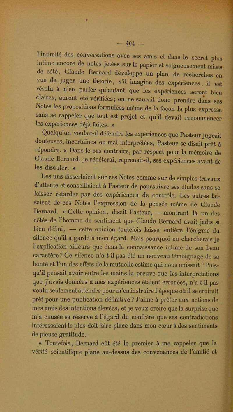 ► l'intimité des conversations avec ses amis et dans le secret plus intime encore de notes jetées sur le papier et soigneusement mises de côté, Claude Bernard développe un plan de recherches en vue de juger une théorie, s’il imagine des expériences, il est résolu à n en parler qu’autant que les expériences seront bien clames, auront été vérifiées; on ne saurait donc prendre dans ses Notes les propositions formulées même de la façon la plus expresse sans se rappeler que tout est projet et qu’il devait recommencer les expériences déjà faites. » Quelqu’un voulait-il défendre les expériences que Pasteur jugeait douteuses, incertaines ou mal interprétées, Pasteur se disait prêt à répondre. « Dans le cas contraire, par respect pour la mémoire de Claude Bernard, je répéterai, reprenait-il, ses expériences avant de les discuter. » Les uns dissertaient sur ces Notes comme sur de simples travaux d attente et conseillaient à Pasteur de poursuivre ses études sans se laisser retarder par des expériences de contrôle. Les autres fai- saient de ces Notes l’expression de la pensée même de Claude Bernard. « Cette opinion, disait Pasteur, —montrant là un des côtés de l’homme de sentiment que Claude Bernard avait jadis si bien défini, — cette opinion toutefois laisse entière l’énigme du silence qu’il a gardé à mon égard. Mais pourquoi en chercherais-je l’explication ailleurs que dans la connaissance intime de son beau caractère ? Ce silence n’a-t-il pas été un nouveau témoignage de sa bonté et l’un des effets de la mutuelle estime qui nous unissait ? Puis- qu’il pensait avoir entre les mains la preuve que les interprétations que j’avais données à mes expériences étaient erronées, n’a-t-il pas voulu seulement attendre pour m’en instruire l’époque où il se croirait prêt pour une publication définitive ? J’aime à prêter aux actions de mes amis des intentions élevées, et je veux croire que la surprise que m’a causée sa réserve à l’égard du confrère que ses contradictions intéressaient le plus doit faire place dans mon cœur à des sentiments de pieuse gratitude. « Toutefois, Bernard eût été le premier à me rappeler que la vérité scientifique plane au-dessus des convenances de l’amitié et