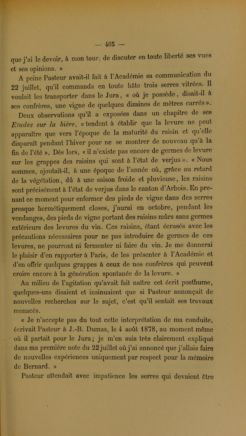 que j’ai le devoir, à mon tour, de discuter en toute liberté ses vues et ses opinions. » A peine Pasteur avait-il fait à l’Académie sa communication du 22 juillet, qu’il commanda en toute hâte trois serres vitrées. Il voulait les transporter dans le Jura, « où je possède, disait-il à ses confrères, une vigne de quelques dizaines de mètres carrés». Deux observations qu’il a exposées dans un chapitre de ses Etudes sur la bicre, « tendent à établir que la levure ne peut apparaître que vers l’époque de la malurité du raisin et qu elle disparaît pendant l’hiver pour ne se montrer de nouveau qu’à la fin de l’été ». Dès lors, « il n’existe pas encore de germes de levure sur les grappes des raisins qui sont à 1 état de verjus». « INous sommes, ajoutait-il, à une époque de l’année où, grâce au retard de la végétation, dû à une saison froide et pluvieuse, les raisins sont précisément à l’état de verjus dans le canton d’Arbois. En pre- nant ce moment pour enfermer des pieds de vigne dans des serres presque hermétiquement closes, j’aurai en octobre, pendant les vendanges, des pieds de vigne portant des raisins mûrs sans germes extérieurs des levures du vin. Ces raisins, étant écrasés avec les précautions nécessaires pour ne pas introduire de germes de ces levures, ne pourront ni fermenter ni faire du vin. Je me donnerai le plaisir d’en rapporter à Paris, de les présenter à l’Académie et d’en offrir quelques grappes à ceux de nos confrères qui peuvent croire encore à la génération spontanée de la levure. » Au milieu de l’agitation qu’avait fait naître cet écrit posthume, quelques-uns disaient et insinuaient que si Pasteur annonçait de nouvelles recherches sur le sujet, c’est qu’il sentait ses travaux menacés. « Je n’accepte pas du tout cette interprétation de ma conduite, écrivait Pasteur à J.-B. Dumas, le 4 août 1878, au moment même où il partait pour le Jura; je m’en suis très clairement expliqué dans ma première note du 22 juillet où j’ai annoncé que j’allais faire de nouvelles expériences uniquement par respect pour la mémoire de Bernard. » Pasteur attendait avec impatience les serres qui devaient être