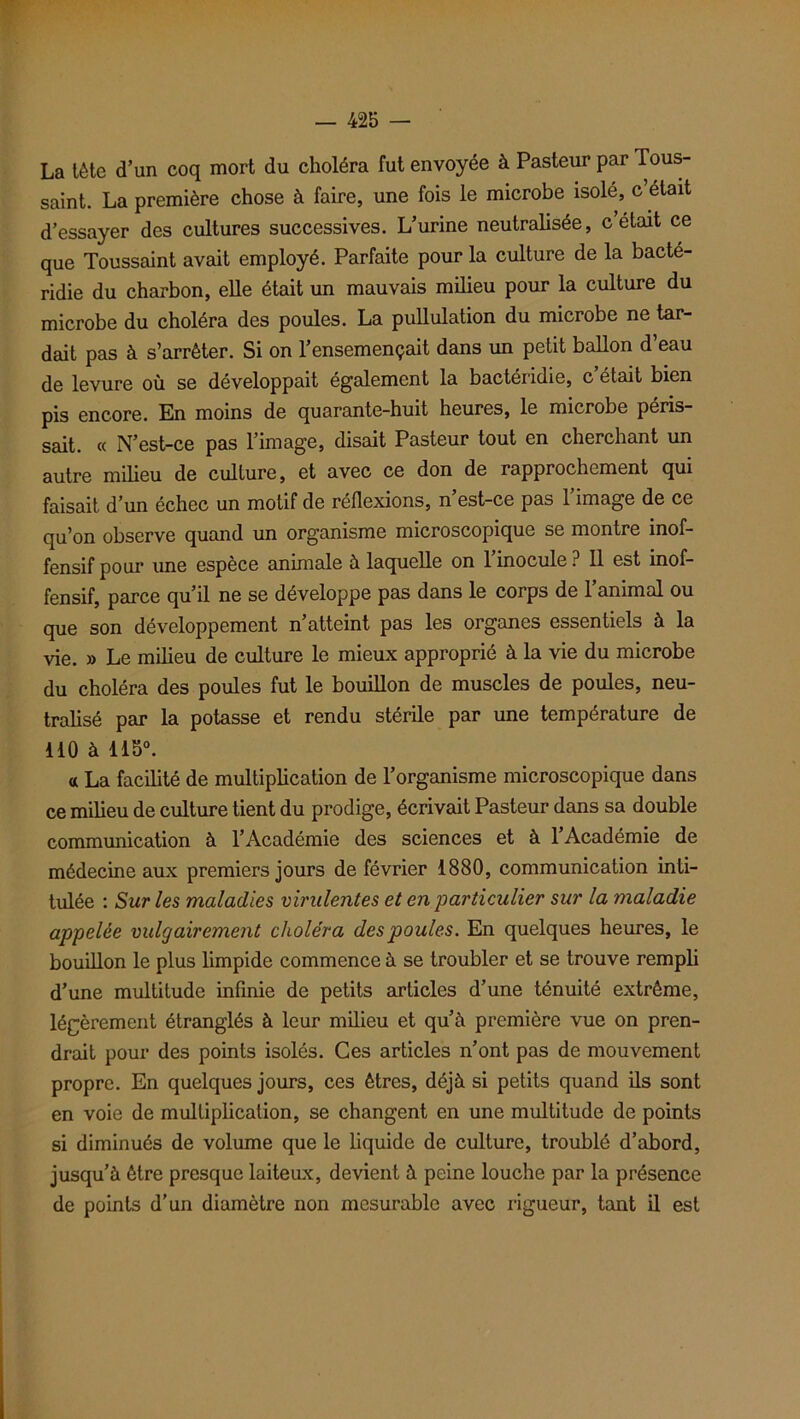 La tète d’un coq mort du choléra fut envoyée à Pasteur par Tous- saint. La première chose à faire, une fois le microbe isolé, c était d’essayer des cultures successives. L’urine neutralisée, c était ce que Toussaint avait employé. Parfaite pour la culture de la bacté- ridie du charbon, elle était un mauvais milieu pour la culture du microbe du choléra des poules. La pullulation du microbe ne tar- dait pas à s’arrêter. Si on l’ensemençait dans un petit ballon d’eau de levure où se développait également la bactéridie, c’était bien pis encore. En moins de quarante-huit heures, le microbe péris- sait. « N’est-ce pas l’image, disait Pasteur tout en cherchant un autre milieu de culture, et avec ce don de rapprochement qui faisait d’un échec un motif de réflexions, n est-ce pas 1 image de ce qu’on observe quand un organisme microscopique se montre inof- fensif pour une espèce animale à laquelle on l’inocule? Il est inof- fensif, parce qu’il ne se développe pas dans le corps de l’animal ou que son développement n’atteint pas les organes essentiels à la vie. » Le milieu de culture le mieux approprié à la vie du microbe du choléra des poules fut le bouillon de muscles de poules, neu- tralisé par la potasse et rendu stérile par une température de ilO à llo°. a La facilité de multiplication de l’organisme microscopique dans ce milieu de culture tient du prodige, écrivait Pasteur dans sa double communication à l’Académie des sciences et à l’Académie de médecine aux premiers jours de février 1880, communication inti- tulée : Sur les maladies virulentes et en particulier sur la maladie appelée vulgairement choléra des poules. En quelques heures, le bouillon le plus limpide commence à se troubler et se trouve rempli d’une multitude infinie de petits articles d’une ténuité extrême, légèrement étranglés à leur milieu et qu’à première vue on pren- drait pour des points isolés. Ces articles n’ont pas de mouvement propre. En quelques jours, ces êtres, déjà si petits quand ils sont en voie de multiplication, se changent en une multitude de points si diminués de volume que le liquide de culture, troublé d’abord, jusqu’à être presque laiteux, devient à peine louche par la présence de points d’un diamètre non mesurable avec ligueur, tant il est