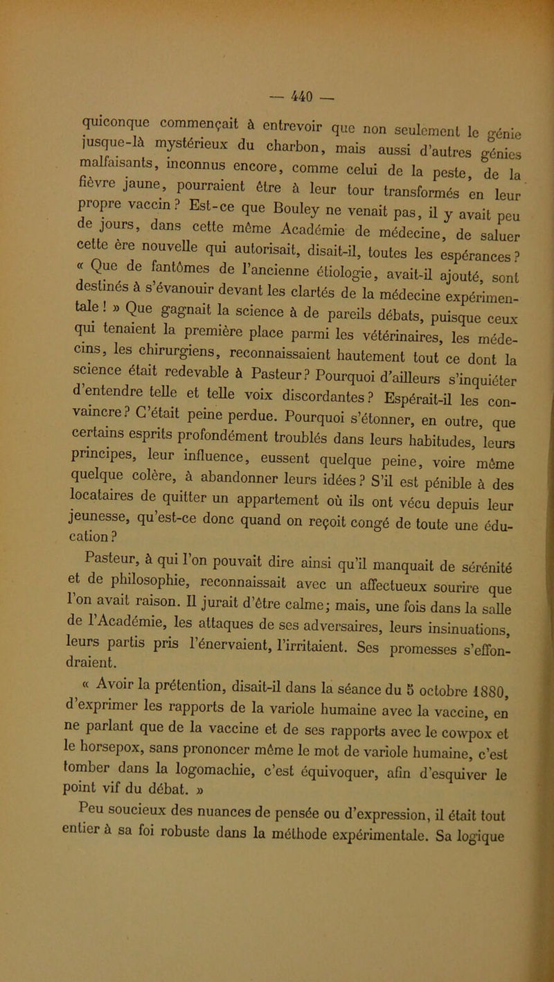 quiconque commençait à entrevoir que non seulement le gé„ie lusque-lJ mystérieux du charbon, mais aussi d’autres génies malfaisants, inconnus encore, comme celui de la peste de la fièvre jaune, pourraient être à leur tour transformés ’en leur propre vaccin? Est-ce que Bouley ne venait pas, il y avait peu e jours, dans cette môme Académie de médecine, de saluer cette ère nouvelle qui autorisait, disait-il, toutes les espérances ? « Que de fantômes de l’ancienne étiologie, avait-il ajouté, sont destines à s évanouir devant les clartés de la médecine expérimen- tale ! » QUe gagnait la science à de pareils débats, puisque ceux qui tenaient la première place parmi les vétérinaires, les méde- cins, les chirurgiens, reconnaissaient hautement tout ce dont la science était redevable à Pasteur? Pourquoi d’ailleurs s’inquiéter d’entendre telle et telle voix discordantes ? Espérait-il les con- vaincre? C’était peine perdue. Pourquoi s’étonner, en outre que certains esprits profondément troublés dans leurs habitudes, ’leurs principes, leur influence, eussent quelque peine, voire môme quelque colère, à abandonner leurs idées ? S’il est pénible à des locataires de quitter un appartement où ils ont vécu depuis leur jeunesse, qu’est-ce donc quand on reçoit congé de toute une édu- cation ? Pasteur, à qui l’on pouvait dire ainsi qu’il manquait de sérénité et de philosophie, reconnaissait avec un affectueux sourire que 1 on avait raison. Il jurait d’ôtre calme; mais, une fois dans la salle de 1 Académie, les attaques de ses adversaires, leurs insinuations, leurs partis pris l’énervaient, l’irritaient. Ses promesses s’effon- draient. s (< Avoir la prétention, disait-il dans la séance du 5 octobre 1880, d exprimer les rapports de la variole humaine avec la vaccine, en ne parlant que de la vaccine et de ses rapports avec le cowpox et le horsepox, sans prononcer môme le mot de variole humaine, c’est tomber dans la logomachie, c’est équivoquer, afin d’esquiver le point vif du débat. » Peu soucieux des nuances de pensée ou d’expression, il était tout entier à sa foi robuste dans la méthode expérimentale. Sa logique