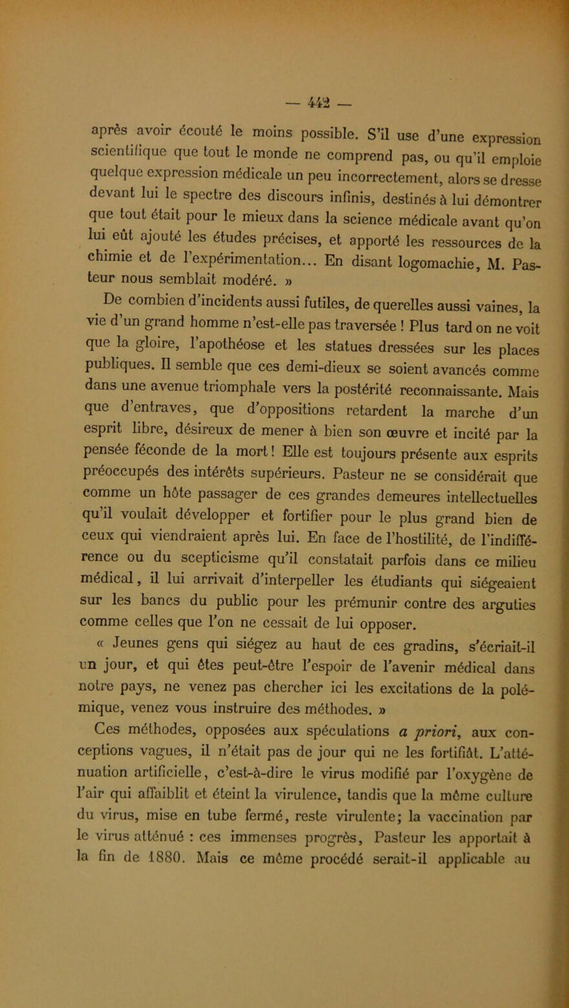 1 après avoir écouté le moins possible. S’il use d’une expression scientifique que tout le monde ne comprend pas, ou qu’il emploie quelque expression médicale un peu incorrectement, alors se dresse devant lui le spectre des discours infinis, destinés à lui démontrer que tout était pour le mieux dans la science médicale avant qu’on lui eût ajouté les études précises, et apporté les ressources de la chimie et de l’expérimentation... En disant logomachie, M. Pas- teur nous semblait modéré. » De combien d’incidents aussi futiles, de querelles aussi vaines, la vie d’un grand homme n’est-elle pas traversée ! Plus tard on ne voit qpie la gloire, 1 apothéose et les statues dressées sur les places publiques. Il semble que ces demi-dieux se soient avancés comme dans une avenue triomphale vers la postérité reconnaissante. Mais que d’entraves, que d’oppositions retardent la marche d’un esprit libre, désireux de mener à bien son œuvre et incité par la pensée féconde de la mort ! Elle est toujours présente aux esprits préoccupés des intérêts supérieurs. Pasteur ne se considérait que comme un hôte passager de ces grandes demeures intellectuelles qu’il voulait développer et fortifier pour le plus grand bien de ceux qui viendraient après lui. En face de l’hostilité, de l’indiffé- rence ou du scepticisme qu’il constatait parfois dans ce milieu médical, il lui arrivait d’interpeller les étudiants qui siégeaient sur les bancs du public pour les prémunir contre des arguties comme celles que l’on ne cessait de lui opposer. « Jeunes gens qui siégez au haut de ces gradins, s’écriait-il un jour, et qui êtes peut-être l’espoir de l’avenir médical dans notre pays, ne venez pas chercher ici les excitations de la polé- mique, venez vous instruire des méthodes. » Ces méthodes, opposées aux spéculations a priori, aux con- ceptions vagues, il n’était pas de jour qui ne les fortifiât. L’atté- nuation artificielle, c’est-à-dire le virus modifié par l’oxygène de l’air qui affaiblit et éteint la virulence, tandis que la même culture du virus, mise en tube fermé, reste virulente; la vaccination par le virus atténué : ces immenses progrès. Pasteur les apportait à la fin de 1880. Mais ce même procédé serait-il applicable au