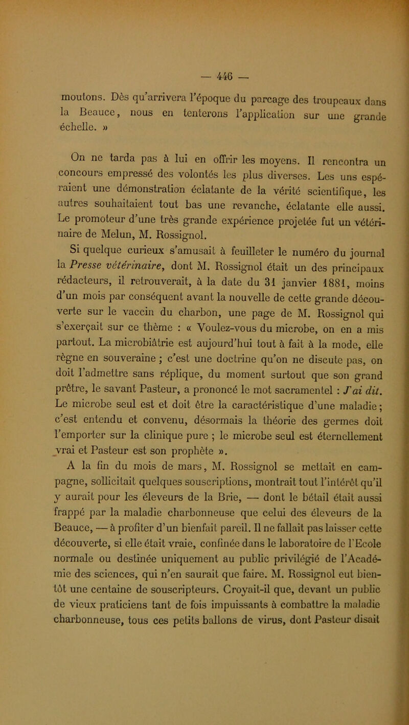 moulons. Dès qu’arrivera l’époque du parcage des troupeaux dans la Beauce, nous en tenterons l’application sur une grande échelle. » On ne tarda pas à lui en offrir les moyens. Il rencontra un concours empressé des volontés les plus diverses. Les uns espé- raient une démonstration éclatante de la vérité scientifique, les autres souhaitaient tout bas une revanche, éclatante elle aussi. Le promoteur d’une très grande expérience projetée fut un vétéri- naire de Melun, M. Rossignol. Si quelque curieux s amusait à. feuilleter le numéro du journal la Presse vétérinaire, dont M. Rossignol était un des principaux rédacteurs, il retrouverait, à la date du 31 janvier 1881, moins d’un mois par conséquent avant la nouvelle de cette grande décou- verte sur le vaccin du charbon, une page de M. Rossignol qui s’exerçait sur ce thème : « Voulez-vous du microbe, on en a mis partout. La microbiâtrie est aujourd’hui tout à fait à la mode, elle règne en souveraine ; c’est une doctrine qu’on ne discute pas, on doit l’admettre sans réplique, du moment surtout que son grand prêtre, le savant Pasteur, a prononcé le mot sacramentel : T ai dit. Le microbe seul est et doit être la caractéristique d’une maladie ; c’est entendu et convenu, désormais la théorie des germes doit l’empoiler sur la clinique pure ; le microbe seul est éternellement vrai et Pasteur est son prophète ». A la fin du mois de mars, M. Rossignol se mettait en cam- pagne, sollicitait quelques souscriptions, montrait tout l’intérêt qu’il y aurait pour les éleveurs de la Brie, — dont le bétail était aussi frappé par la maladie charbonneuse que celui des éleveurs de la Beauce, — à profiter d’un bienfait pareil. Il ne fallait pas laisser cette découverte, si elle était vraie, confinée dans le laboratoire de l'Ecole normale ou destinée uniquement au public privilégié de l’Acadé- mie des sciences, qui n’en saurait que faire. M. Rossignol eut bien- tôt une centaine de souscripteurs. Croyait-il que, devant un public de vieux praticiens tant de fois impuissants à combattre la maladie charbonneuse, tous ces petits ballons de virus, dont Pasteur disait