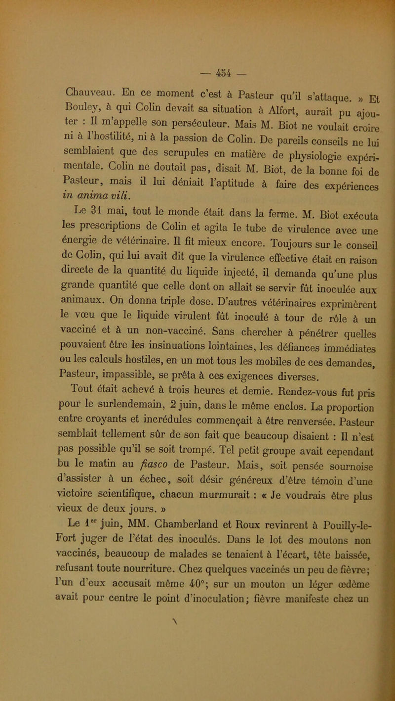 Chauveau. En ce moment c’est à Pasteur qu’il s’attaque. ,, Et Bouley, à qui Colin devait sa situation à Alfort, aurait pu ajou- ter ; Il m’appelle son persécuteur. Mais M. Biot ne voulait croire ni a 1 hostilité, ni à la passion de Colin. De pareils conseils ne lui semblaient que des scrupules en matière de physiologie expéri- mentale. Colin ne doutait pas, disait M. Biot, de la bonne foi de Pasteur, mais il lui déniait l’aptitude à faire des expériences in anima vili. Le 31 mai, tout le monde était dans la ferme. M. Biot exécuta les prescriptions de Colin et agita le tube de virulence avec une énergie de vétérinaire. Il fit mieux encore. Toujours sur le conseil de Colin, qui lui avait dit que la virulence effective était en raison directe de la quantité du liquide injecté, il demanda qu’une plus grande quantité que celle dont on allait se servir fût inoculée aux animaux. On donna triple dose. D’autres vétérinaires exprimèrent le vœu que le liquide virulent fût inoculé à tour de rôle à un vacciné et à un non-vacciné. Sans chercher à pénétrer quelles pouvaient être les insinuations lointaines, les défiances immédiates ou les calculs hostiles, en un mot tous les mobiles de ces demandes, Pasteur, impassible, se prêta à ces exigences diverses. Tout était achevé à trois heures et demie. Rendez-vous fut pris pour le surlendemain, 2 juin, dans le même enclos. La proportion entre croyants et incrédules commençait à être renversée. Pasteur semblait tellement sûr de son fait que beaucoup disaient : Il n’est pas possible qu’il se soit trompé. Tel petit groupe avait cependant bu le matin au fiasco de Pasteur. Mais, soit pensée sournoise d’assister à un échec, soit désir généreux d’être témoin d'une victoire scientifique, chacun murmurait : « Je voudrais être plus vieux de deux jours. » Le 1er juin, MM. Chamberland et Roux revinrent à Pouilly-le- Fort juger de l’état des inoculés. Dans le lot des moutons non vaccinés, beaucoup de malades se tenaient à l’écart, tête baissée, refusant toute nourriture. Chez quelques vaccinés un peu de fièvre; 1 un d’eux accusait même 40°; sur un mouton un léger œdème avait pour centre le point d’inoculation; fièvre manifeste chez un