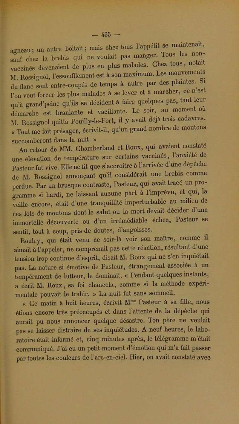 ao-neau ; un autre boitait ; mais chez tous l’appétit se maintenait, sauf chez la brebis qui ne voulait pas manger. Tous es non- vaccinés devenaient de plus en plus malades. Chez tous, notai M. Rossignol, l’essoufflement est à son maximum. Les mouvements du flanc sont entre-coupés de temps à autre par des plaintes.^ bi l'on veut forcer les plus malades à se lever et h marcher, ce n est qu’à grand’peine qu’ils se décident à faire quelques pas, tant leur démarche est branlante et vacillante. Le soir, au moment ou M Rossignol quitta Pouilly-le-Fort, il y avait déjà trois cadavres. ,< Tout me fait présager, écrivit-il, qu'un grand nombre de moutons succomberont dans la nuit. » Au retour de MM. Chamberland et Roux, qui avaient constate une élévation de température sur certains vaccinés, l’anxiété de Pasteur fut vive. Elle ne fit que s’accroître à l’arrivée d’une dépêche de M. Rossignol annonçant qu’il considérait une brebis comme perdue. Par un brusque contraste, Pasteur, qui avait tracé un pro- gramme si hardi, ne laissant aucune part à l’imprévu, et qui, la veille encore, était d’une tranquillité imperturbable au milieu de ces lots de moutons dont le salut ou la mort devait décider d’une immortelle découverte ou d’un irrémédiable échec, Pasteur se sentit, tout à coup, pris de doutes, d’angoisses. Rouley, qui était venu ce soir-là voir son maître, comme il aimait à l’appeler, ne comprenait pas cette réaction, résultant d une tension trop continue d’esprit, disait M. Roux qui ne s en inquiétait pas. La nature si émotive de Pasteur, étrangement associée à un tempérament de lutteur, le dominait. « Pendant quelques instants, a écrit M. Roux, sa foi chancela, comme si la méthode expéri- mentale pouvait le trahir. » La nuit fut sans sommeil. « Ce matin à huit heures, écrivit Mme Pasteur à sa fille, nous étions encore très préoccupés et dans l’attente de la dépêche qui aurait pu nous annoncer quelque désastre. Ton père ne voulait pas se laisser distraire de ses inquiétudes. A neuf heures, le labo- ratoire était informé et, cinq minutes après, le télégramme m’était communiqué. J’ai eu un petit moment d’émotion qui m’a fait passer par toutes les couleurs de l’arc-en-ciel. Hier, on avait constaté avec