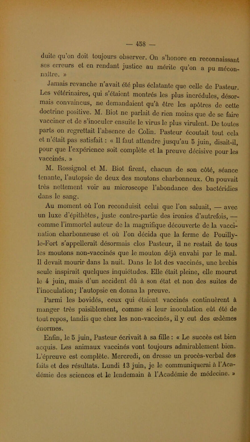 duite qu’on doit toujours observer. On s’honore en reconnaissant ses erreurs et en rendant justice au mérite qu’on a pu mécon- naître. » Jamais revanche n avait été plus éclatante que celle de Pasteur. Les vétérinaires, qui s’étaient montrés les plus incrédules, désor- mais convaincus, ne demandaient qu’à être les apôtres de cette doctrine positive. M. Biot ne parlait de rien moins que de se faire vacciner et de s’inoculer ensuite le virus le plus virulent. De toutes parts on regrettait l’absence de Colin. Pasteur écoutait tout cela et n’était pas satisfait : « Il faut attendre jusqu’au 5 juin, disait-il, pour que 1 expérience soit complète et la preuve décisive pour les vaccinés. » M. Rossignol et M. Biot firent, chacun de son côté, séance tenante, l’autopsie de deux des moutons charbonneux. On pouvait très nettement voir au microscope l’abondance des bactéridies dans le sang. Au moment où l’on reconduisit celui que l’on saluait, — avec un luxe d’épithètes, juste contre-partie des ironies d’autrefois, — comme l’immortel auteur de la magnifique découverte de la vacci- nation charbonneuse et où l’on décida que la ferme de Pouilly- le-Fort s’appellerait désormais clos Pasteur, il ne restait de tous les moutons non-vaccinés que le mouton déjà envahi par le mal. Il devait mourir dans la nuit. Dans le lot des vaccinés, une brebis seule inspirait quelques inquiétudes. Elle était pleine, elle mourut le 4 juin, mais d’un accident dû à son état et non des suites de l’inoculation; l’autopsie en donna la preuve. Parmi les bovidés, ceux qui étaient vaccinés continuèrent à manger très paisiblement, comme si leur inoculation eût été de tout repos, tandis que chez les non-vaccinés, il y eut des œdèmes énormes. Enfin, le 5 juin, Pasteur écrivait à sa fille : « Le succès est bien acquis. Les animaux vaccinés vont toujours admirablement bien. L’épreuve est complète. Mercredi, on dresse un procès-verbal des faits et des résultats. Lundi 13 juin, je le communiquerai à l’Aca- démie des sciences et le lendemain à l’Académie de médecine. »