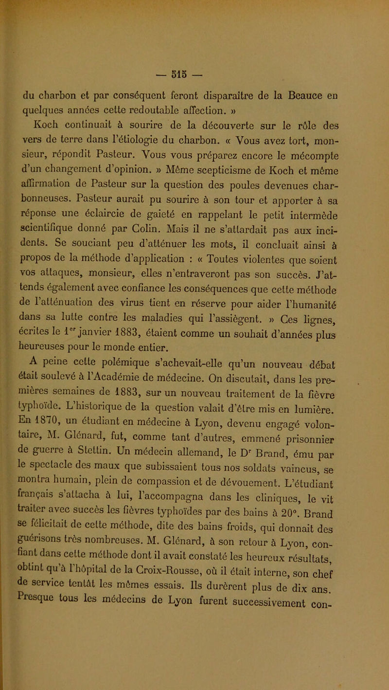 du charbon et par conséquent feront disparaître de la Beauce en quelques années cette redoutable affection. » Koch continuait à sourire de la découverte sur le rôle des vers de terre dans l’étiologie du charbon. « Vous avez tort, mon- sieur, répondit Pasteur. Vous vous préparez encore le mécompte d’un changement d’opinion. » Même scepticisme de Koch et même affirmation de Pasteur sur la question des poules devenues char- bonneuses. Pasteur aurait pu sourire à son tour et apporter à sa réponse une éclaircie de gaieté en rappelant le petit intermède scientifique donné par Colin. Mais il ne s’attardait pas aux inci- dents. Se souciant peu d’atténuer les mots, il concluait ainsi à propos de la méthode d’application : « Toutes violentes que soient vos attaques, monsieur, elles n’entraveront pas son succès. J’at- tends également avec confiance les conséquences que cette méthode de l’atténuation des virus tient en réserve pour aider l’humanité dans sa lutte contre les maladies qui l’assiègent. » Ces lignes, écrites le icr janvier 1883, étaient comme un souhait d’années plus heureuses pour le monde entier. A peine cette polémique s’achevait-elle qu’un nouveau débat était soulevé à 1 Académie de médecine. On discutait, dans les pre- mières semaines de 1883, sur un nouveau traitement de la fièvre typhoïde. L historique de la question valait d’être mis en lumière. En 1870, un étudiant en médecine à Lyon, devenu engagé volon- taire, M. Glénard, fut, comme tant d’autres, emmené prisonnier de guerre à Stettin. Un médecin allemand, le Dr Brand, ému par le spectacle des maux que subissaient tous nos soldats vaincus, se montra humain, plein de compassion et de dévouement. L’étudiant français s’attacha à lui, l’accompagna dans les cliniques, le vit traiter avec succès les fièvres typhoïdes par des bains à 20°. Brand se félicitait de cette méthode, dite des bains froids, qui donnait des guérisons très nombreuses. M. Glénard, à son retour à Lyon, con- fiant dans cette méthode dont il avait constaté les heureux résultats obtint qu’à l’hôpital de la Croix-Rousse, où il était interne, son chef de service tentât les mômes essais. Ils durèrent plus de dix ans Presque tous les médecins de Lyon furent successivement con-