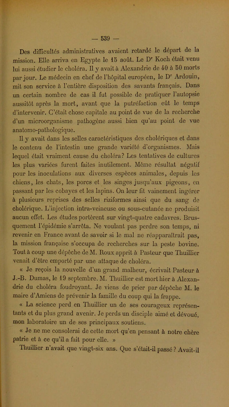 Des difficultés administratives avaient retardé le départ de la mission. Elle arriva en Egypte le 15 août. Le Dr Koch était venu lui aussi étudier le choléra. Il y avait à Alexandrie de 40 à 50 morts par jour. Le médecin en chef de l’hôpital européen, le Dr Ardouin, mit son service à l’entière disposition des savants français. Dans un certain nombre de cas il fut possible de pratiquer l’autopsie aussitôt après la mort, avant que la putréfaction eût le temps d’intervenir. C’était chose capitale au point de vue de la recherche d’un microorganisme pathogène aussi bien qu’au point de vue anatomo-pathologique. Il y avait dans les selles caractéristiques des cholériques et dans le contenu de l’intestin une grande variété d’organismes. Mais lequel était vraiment cause du choléra? Les tentatives de cultures les plus variées furent faites inutilement. Même résultat négatif pour les inoculations aux diverses espèces animales, depuis les chiens, les chats, les porcs et les singes jusqu’aux pigeons, en passant par les cobayes et les lapins. On leur fit vainement ingérer à plusieurs reprises des selles riziformes ainsi que du sang de cholérique. L’injection intra-veineuse ou sous-cutanée ne produisit aucun effet. Les études portèrent sur vingt-quatre cadavres. Brus- quement l’épidémie s’arrêta. Ne voulant pas perdre son temps, ni revenir en France avant de savoir si le mal ne réapparaîtrait pas, la mission française s’occupa de recherches sur la peste bovine. Tout à coup une dépêche de M. Roux apprit à Pasteur que Thuillier venait d’être emporté par une attaque de choléra. « Je reçois la nouvelle d’un grand malheur, écrivait Pasteur à J.-B. Dumas, le 19 septembre. M. Thuillier est mort hier à Alexan- drie du choléra foudroyant. Je viens de prier par dépêche M. le maire d’Amiens de prévenir la famille du coup qui la frappe. « La science perd en Thuillier un de ses courageux représen- tants et du plus grand avenir. Je perds un disciple aimé et dévoué, mon laboratoire un de ses principaux soutiens. « Je ne me consolerai de cette mort qu’en pensant à notre chère patrie et à ce qu’il a fait pour elle. » Thuillier n’avait que vingt-six ans. Que s’était-il passé ? Avait-il