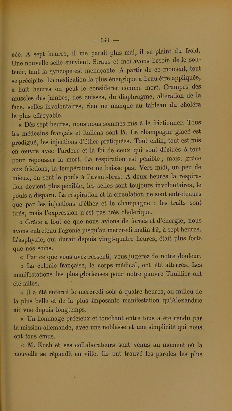 cée. A sept heures, il me paraît plus mal, il se plaint du froid. Une nouvelle selle survient. Straus et moi avons besoin de le sou- tenir, tant la syncope est menaçante. A partir de ce moment, tout se précipite. La médication la plus énergique a beau être appliquée, à huit heures on peut le considérer comme mort. Crampes des muscles des jambes, des cuisses, du diaphragme, altération de la face, selles involontaires, rien ne manque au tableau du choléra le plus effroyable. « Dès sept heures, nous nous sommes mis à le frictionner. Tous les médecins français et italiens sont là. Le champagne glacé est prodigué, les injections d’éther pratiquées. Tout enfin, tout est mis en œuvre avec l’ardeur et la foi de ceux qui sont décidés à tout pour repousser la mort. La respiration est pénible ; mais, grâce aux frictions, la température ne baisse pas. Vers midi, un peu de mieux, on sent le pouls à l’avant-bras. A deux heures la respira- tion devient plus pénible, les selles sont toujours involontaires, le pouls a disparu. La respiration et la circulation ne sont entretenues que par les injections d’éther et le champagne : les traits sont tirés, mais l’expression n’est pas très cholérique. « Grâce à tout ce que nous avions de forces et d’énergie, nous avons entretenu l’agonie jusqu’au mercredi matin 19, à sept heures. L’asphyxie, qui durait depuis vingt-quatre heures, était plus forte que nos soins. « Par ce que vous avez ressenti, vous jugerez de notre douleur. « La colonie française, le corps médical, ont été atterrés. Les manifestations les plus glorieuses pour notre pauvre Thuillier ont été faites. « Il a été enterré le mercredi soir à quatre heures, au milieu de la plus belle et de la plus imposante manifestation qu’Alexandrie ait vue depuis longtemps. « Un hommage précieux et touchant entre tous a été rendu par la mission allemande, avec une noblesse et mie simplicité qui nous ont tous émus. « M. Koch et ses collaborateurs sont venus au moment où la nouvelle se répandit en ville. Ils ont trouvé les paroles les plus