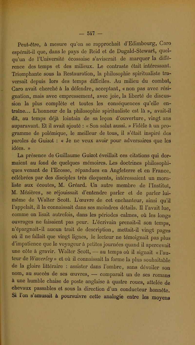 Peut-être, à mesure qu’on se rapprochait d’Edimbourg, Caro espérait-il que, dans le pays de Reid et de Dugald-Stewart, quel- qu’un de l’Université écossaise s’aviserait de marquer la diffé- rence des temps et des milieux. Le contraste était intéressant. Triomphante sous la Restauration, la philosophie spiritualiste tra- versait depuis lors des temps difficiles. Au milieu du combat, Caro avait cherché à la défendre, acceptant, «non pas avec rési- gnation, mais avec empressement, avec joie, la liberté de discus- sion la plus complète et toutes les conséquences qu’elle en- traîne... L’honneur de la philosophie spiritualiste est là », avait-il dit, au temps déjà lointain de sa leçon d’ouverture, vingt ans auparavant. Et il avait ajouté : « Son salut aussi. » Fidèle à un pro- gramme de polémique, le meilleur de tous, il s’était inspiré des paroles de Guizot : « Je ne veux avoir pour adversaires que les idées. » La présence de Guillaume Guizot éveillait ces citations qui dor- maient au fond de quelques mémoires. Les doctrines philosophi- ques venant de l’Ecosse, répandues en Angleterre et en France, célébrées par des disciples très éloquents, intéressaient un mora- liste aux écoutes, M. Gréard. Un autre membre de l’Institut, M. Mézières, se réjouissait d’entendre parler et de parler lui- même de Walter Scott. L’œuvre de cet enchanteur, ainsi qu’il l’appelait, il la connaissait dans ses moindres détails. Il l’avait lue, comme on lisait autrefois, dans les périodes calmes, où les longs ouvrages ne faisaient pas peur. L’écrivain prenait-il son temps, n’épargnait-il aucun trait de description, mettait-il vingt pages où il ne fallait que vingt lignes, le lecteur ne témoignait pas plus d’impatience que le voyageur à petites journées quand il apercevait une côte à gravir. Walter Scott, — au temps où il signait « l’au- teur de Waverley » et où il connaissait la forme la plus souhaitable de la gloire littéraire : assister dans l’ombre, sans dévoiler son nom, au succès de ses œuvres, — comparait un de ses romans à une humble chaise de poste anglaise à quatre roues, attelée de chevaux passables et sous la direction d’un conducteur honnête. Si l’on s’amusait à poursuivre cette analogie entre les moyens