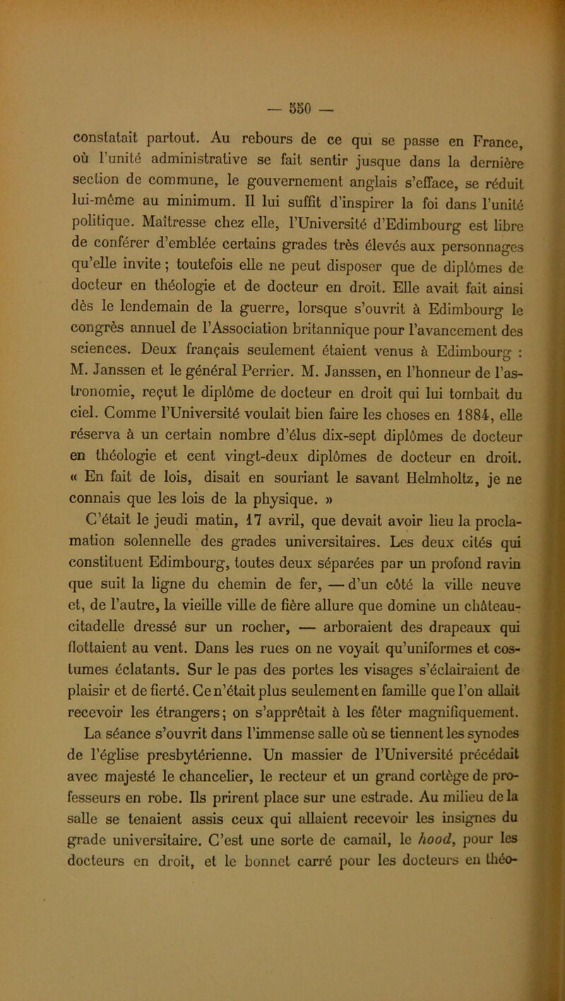 constatait partout. Au rebours de ce qui se passe en France, où l’unité administrative se fait sentir jusque dans la dernière section de commune, le gouvernement anglais s’efface, se réduit lui-méme au minimum. Il lui suffit d’inspirer la foi dans l’unité politique. Maîtresse chez elle, l’Université d’Edimbourg est libre de conférer d’emblée certains grades très élevés aux personnages qu’elle invite ; toutefois elle ne peut disposer que de diplômes de docteur en théologie et de docteur en droit. Elle avait fait ainsi dès le lendemain de la guerre, lorsque s’ouvrit à Edimbourg le congrès annuel de l’Association britannique pour l’avancement des sciences. Deux français seulement étaient venus à Edimbourg : M. Janssen et le général Perrier. M. Janssen, en l’honneur de l’as- tronomie, reçut le diplôme de docteur en droit qui lui tombait du ciel. Comme l’Université voulait bien faire les choses en 1884, elle réserva à un certain nombre d’élus dix-sept diplômes de docteur en théologie et cent vingt-deux diplômes de docteur en droit. « En fait de lois, disait en souriant le savant Helmholtz, je ne connais que les lois de la physique. » C’était le jeudi matin, 17 avril, que devait avoir lieu la procla- mation solennelle des grades universitaires. Les deux cités qui constituent Edimbourg, toutes deux séparées par un profond ravin que suit la ligne du chemin de fer, — d’un côté la ville neuve et, de l’autre, la vieille ville de fière allure que domine un château- citadelle dressé sur un rocher, — arboraient des drapeaux qui flottaient au vent. Dans les rues on ne voyait qu’uniformes et cos- tumes éclatants. Sur le pas des portes les visages s’éclairaient de plaisir et de fierté. Ce n’était plus seulement en famille que l’on allait recevoir les étrangers; on s’apprêtait à les fêter magnifiquement. La séance s’ouvrit dans l’immense salle où se tiennent les synodes de l'église presbytérienne. Un massier de l’Université précédait avec majesté le chancelier, le recteur et un grand cortège de pro- fesseurs en robe. Ils prirent place sur une estrade. Au milieu delà salle se tenaient assis ceux qui allaient recevoir les insignes du grade universitaire. C’est une sorte de camail, le hood, pour les docteurs en droit, et le bonnet carré pour les docteurs en théo-