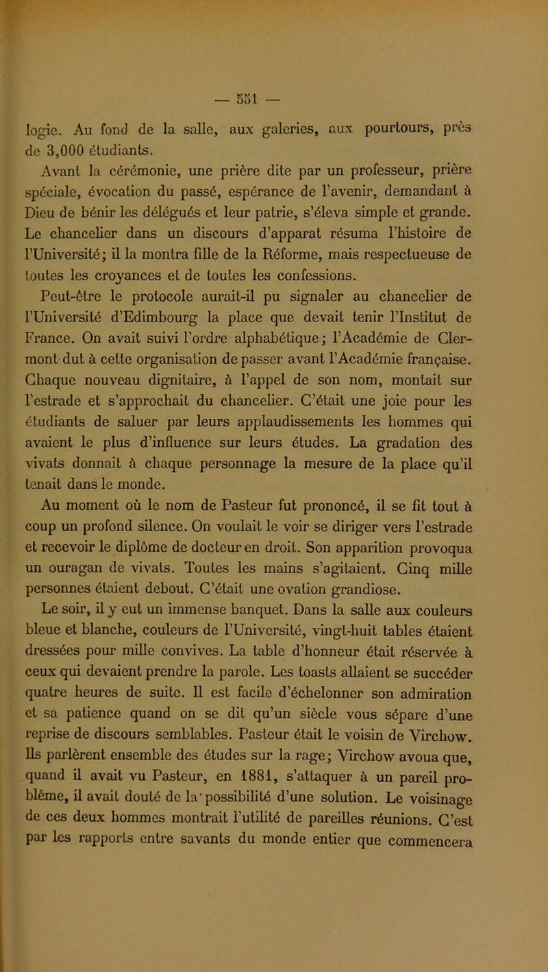 logie. Au fond de la salle, aux galeries, aux pourtours, près de 3,000 étudiants. Avant la cérémonie, une prière dite par un professeur, prière spéciale, évocation du passé, espérance de l’avenir, demandant à Dieu de bénir les délégués et leur patrie, s’éleva simple et grande. Le chancelier dans un discours d’apparat résuma l’histoire de l’Université; il la montra fille de la Réforme, mais respectueuse de toutes les croyances et de toutes les confessions. Peut-être le protocole aurait-il pu signaler au chancelier de l’Université d’Edimbourg la place que devait tenir l’Institut de France. On avait suivi l’ordre alphabétique ; l’Académie de Cler- mont dut à cette organisation de passer avant l’Académie française. Chaque nouveau dignitaire, à l’appel de son nom, montait sur l’estrade et s’approchait du chancelier. C’était une joie pour les étudiants de saluer par leurs applaudissements les hommes qui avaient le plus d’influence sur leurs études. La gradation des vivats donnait à chaque personnage la mesure de la place qu’il tenait dans le monde. Au moment où le nom de Pasteur fut prononcé, il se fit tout à coup un profond silence. On voulait le voir se diriger vers l’estrade et recevoir le diplôme de docteur en droit. Son apparition provoqua un ouragan de vivats. Toutes les mains s’agitaient. Cinq mille personnes étaient debout. C’était une ovation grandiose. Le soir, il y eut un immense banquet. Dans la salle aux couleurs bleue et blanche, couleurs de l’Université, vingt-huit tables étaient dressées pour mille convives. La table d’honneur était réservée à ceux qui devaient prendre la parole. Les toasts allaient se succéder quatre heures de suite. Il est facile d’échelonner son admiration et sa patience quand on se dit qu’un siècle vous sépare d’une reprise de discours semblables. Pasteur était le voisin de Virchow. Ils parlèrent ensemble des études sur la rage; Virchow avoua que, quand il avait vu Pasteur, en 1881, s’attaquer à un pareil pro- blème, il avait douté de la' possibilité d’une solution. Le voisinage de ces deux hommes montrait l’utilité de pareilles réunions. C’est par les rapports entre savants du monde entier que commencera