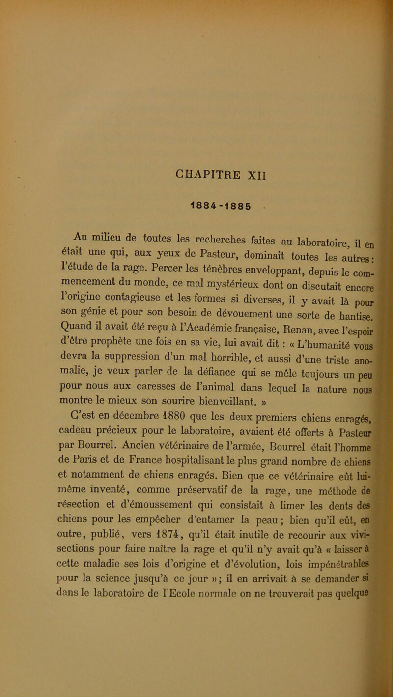 CHAPITRE XII 1884-1885 Au milieu de toutes les recherches faites au laboratoire, il en était une qui, aux yeux de Pasteur, dominait toutes les autres: l’étude de la rage. Percer les ténèbres enveloppant, depuis le com- mencement du monde, ce mal mystérieux dont on discutait encore l’origine contagieuse et les formes si diverses, il y avait là pour son génie et pour son besoin de dévouement une sorte de hantise. Quand ü avait été reçu à l’Académie française, Renan, avec l’espoir d’être prophète une fois en sa vie, lui avait dit : « L’humanité vous devra la suppression d’un mal horrible, et aussi d’une triste ano- malie, je veux parler de la défiance qui se mêle toujours un peu pour nous aux caresses de 1 animal dans lequel la nature nous montre le mieux son sourire bienveillant. » C’est en décembre 1880 que les deux premiers chiens enragés, cadeau précieux pour le laboratoire, avaient été offerts à Pasteur par Bourrel. Ancien vétérinaire de l’armée, Bourrel était l’homme de Paris et de France hospitalisant le plus grand nombre de chiens et notamment de chiens enragés. Bien que ce vétérinaire eût lui- même inventé, comme préservatif de la rage, une méthode de résection et d’émoussement qui consistait à limer les dents des chiens pour les empêcher d’entamer la peau ; bien qu’il eût, en outre, publié, vers 1874, qu’il était inutile de recourir aux vivi- sections pour faire naître la rage et qu’il n’y avait qu’à « laisser à cette maladie ses lois d’origine et d’évolution, lois impénétrables pour la science jusqu’à ce jour »; il en arrivait à se demander si dans le laboratoire de l’Ecole normale on ne trouverait pas quelque