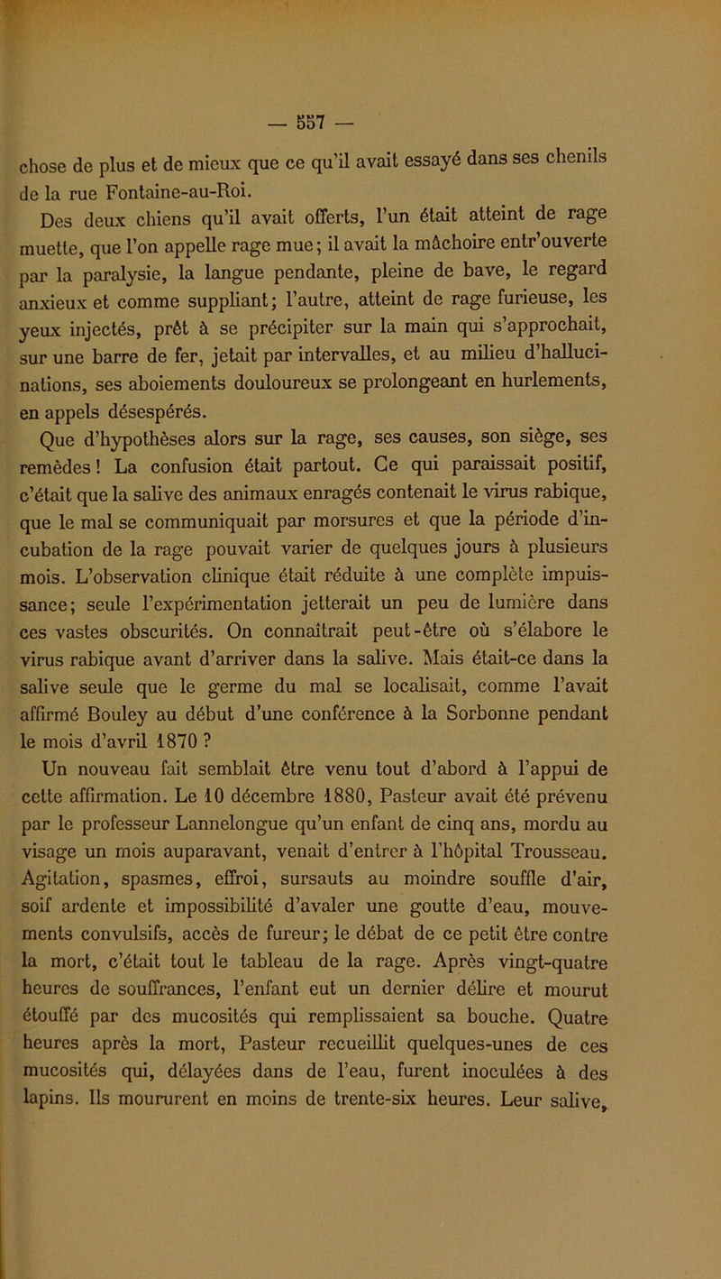 chose de plus et de mieux que ce qu’il avait essayé dans ses chenils de la rue Fontaine-au-Roi. Des deux chiens qu’il avait offerts, l’un était atteint de rage muette, que l’on appelle rage mue; il avait la mâchoire entr’ouverte par la paralysie, la langue pendante, pleine de bave, le regard anxieux et comme suppliant; l’autre, atteint de rage furieuse, les yeux injectés, prêt à se précipiter sur la main qui s’approchait, sur une barre de fer, jetait par intervalles, et au milieu d’halluci- nations, ses aboiements douloureux se prolongeant en hurlements, en appels désespérés. Que d’hypothèses alors sur la rage, ses causes, son siège, ses remèdes! La confusion était partout. Ce qui paraissait positif, c’était que la salive des animaux enragés contenait le virus rabique, que le mal se communiquait par morsures et que la période d’in- cubation de la rage pouvait varier de quelques jours à plusieurs mois. L’observation clinique était réduite à une complète impuis- sance; seule l’expérimentation jetterait un peu de lumière dans ces vastes obscurités. On connaîtrait peut-être où s’élabore le virus rabique avant d’arriver dans la salive. Mais était-ce dans la salive seule que le germe du mal se localisait, comme l’avait affirmé Bouley au début d’une conférence à la Sorbonne pendant le mois d’avril 1870 ? Un nouveau fait semblait être venu tout d’abord à l’appui de cette affirmation. Le 10 décembre 1880, Pasteur avait été prévenu par le professeur Lannelongue qu’un enfant de cinq ans, mordu au visage un mois auparavant, venait d’entrer à l’hôpital Trousseau. Agitation, spasmes, effroi, sursauts au moindre souffle d’air, soif ardente et impossibilité d’avaler une goutte d’eau, mouve- ments convulsifs, accès de fureur; le débat de ce petit être contre la mort, c’était tout le tableau de la rage. Après vingt-quatre heures de souffrances, l’enfant eut un dernier délire et mourut étouffé par des mucosités qui remplissaient sa bouche. Quatre heures après la mort, Pasteur recueillit quelques-unes de ces mucosités qui, délayées dans de l’eau, furent inoculées à des lapins. Ils moururent en moins de trente-six heures. Leur salive.