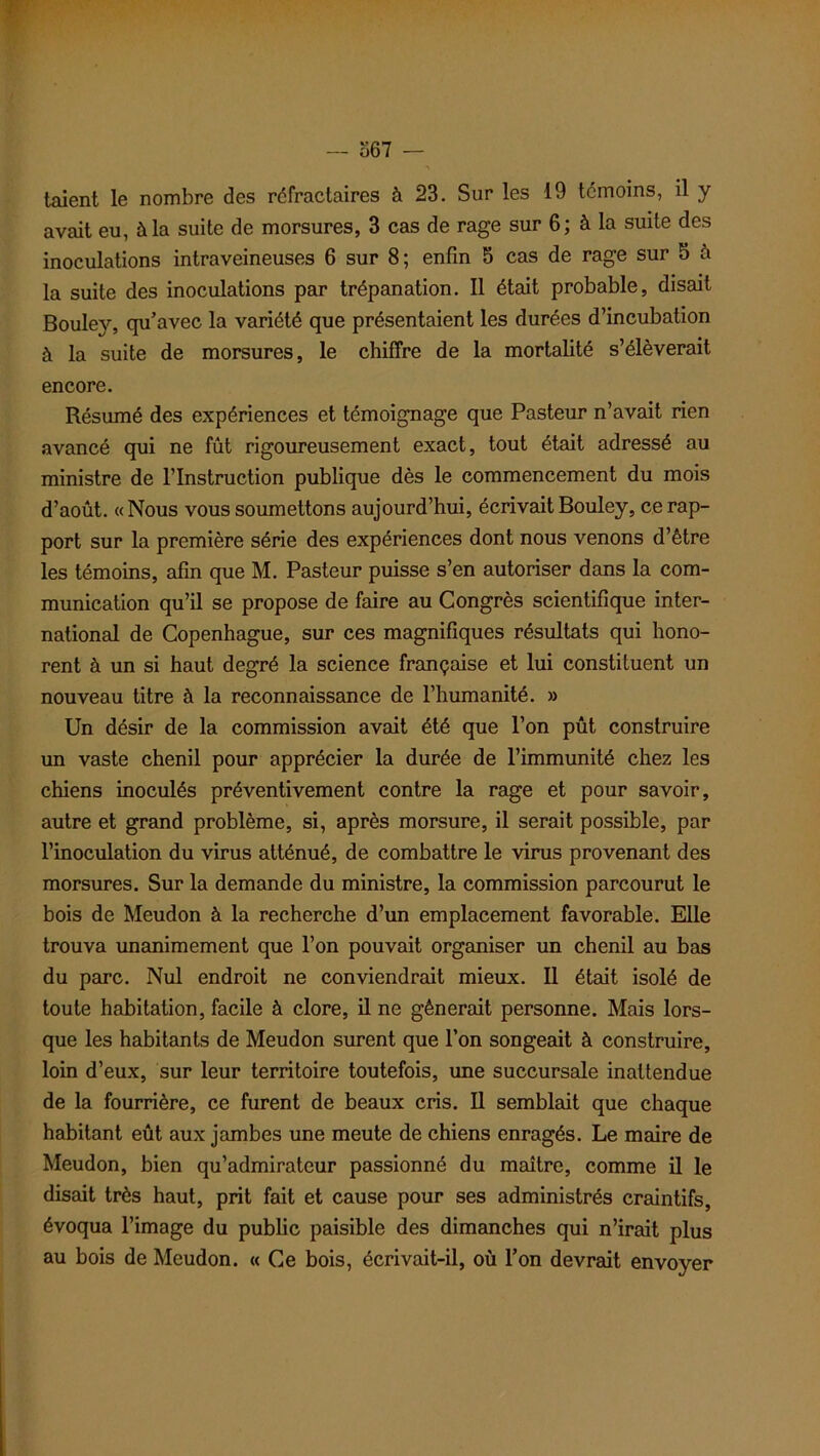 367 — taient le nombre des réfractaires à 23. Sur les 19 témoins, il y avait eu, à la suite de morsures, 3 cas de rage sur 6; à la suite des inoculations intraveineuses 6 sur 8; enfin 5 cas de rage sur 5 à la suite des inoculations par trépanation. Il était probable, disait Bouley, qu’avec la variété que présentaient les durées d’incubation à la suite de morsures, le chiffre de la mortalité s’élèverait encore. Résumé des expériences et témoignage que Pasteur n’avait rien avancé qui ne fût rigoureusement exact, tout était adressé au ministre de l’Instruction publique dès le commencement du mois d’août. «Nous vous soumettons aujourd’hui, écrivait Bouley, ce rap- port sur la première série des expériences dont nous venons d’être les témoins, afin que M. Pasteur puisse s’en autoriser dans la com- munication qu’il se propose de faire au Congrès scientifique inter- national de Copenhague, sur ces magnifiques résultats qui hono- rent à un si haut degré la science française et lui constituent un nouveau titre à la reconnaissance de l’humanité. » Un désir de la commission avait été que l’on pût construire un vaste chenil pour apprécier la durée de l’immunité chez les chiens inoculés préventivement contre la rage et pour savoir, autre et grand problème, si, après morsure, il serait possible, par l’inoculation du virus atténué, de combattre le virus provenant des morsures. Sur la demande du ministre, la commission parcourut le bois de Meudon à la recherche d’un emplacement favorable. Elle trouva unanimement que l’on pouvait organiser un chenil au bas du parc. Nul endroit ne conviendrait mieux. Il était isolé de toute habitation, facile à clore, il ne gênerait personne. Mais lors- que les habitants de Meudon surent que l’on songeait à construire, loin d’eux, sur leur territoire toutefois, une succursale inattendue de la fourrière, ce furent de beaux cris. Il semblait que chaque habitant eût aux jambes une meute de chiens enragés. Le maire de Meudon, bien qu’admirateur passionné du maître, comme il le disait très haut, prit fait et cause pour ses administrés craintifs, évoqua l’image du public paisible des dimanches qui n’irait plus au bois de Meudon. « Ce bois, écrivait-il, où l’on devrait envoyer