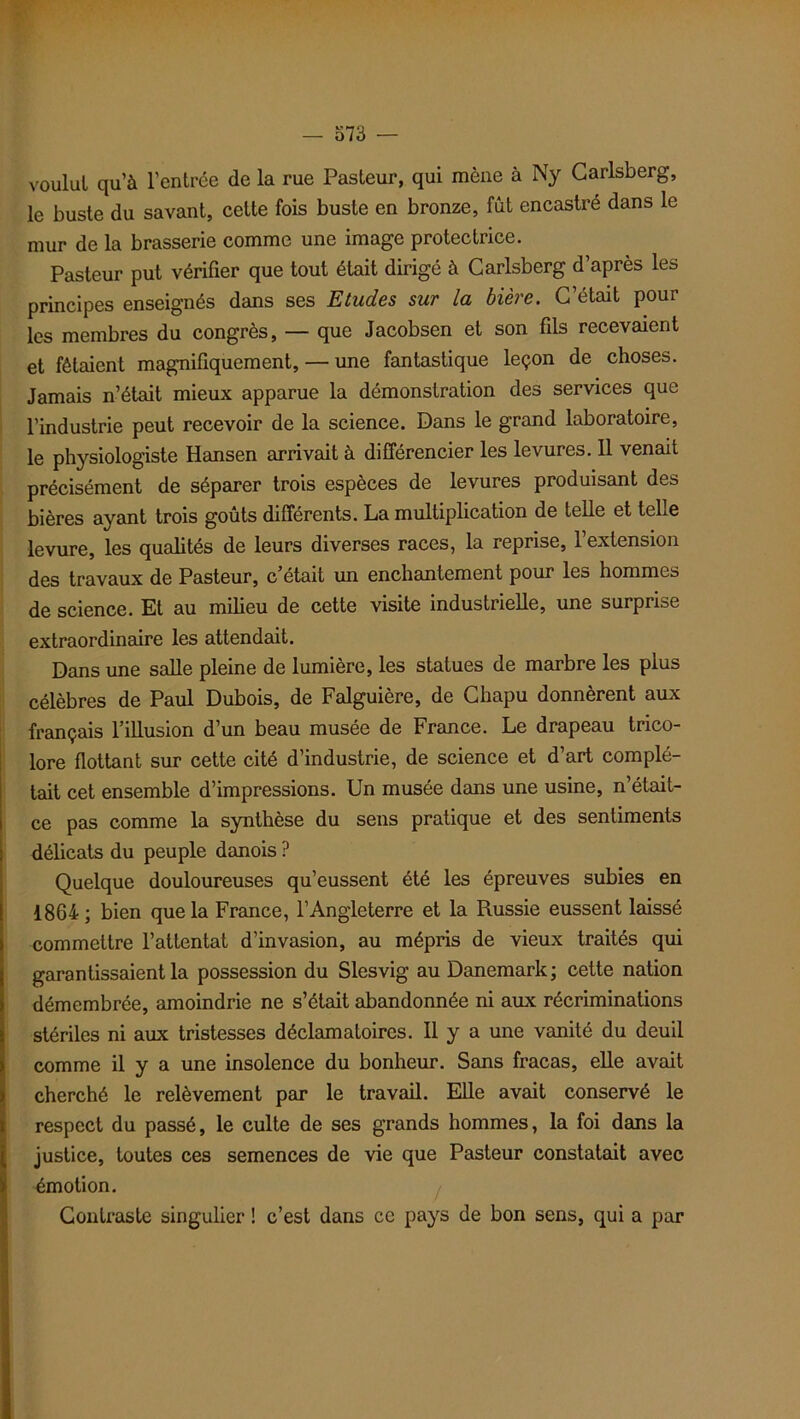 voulut qu’à l’entrée de la rue Pasteur, qui mène à Ny Carlsberg, le buste du savant, cette fois buste en bronze, fût encastré dans le mur de la brasserie comme une image protectrice. Pasteur put vérifier que tout était dirigé à Carlsberg d’après les principes enseignés dans ses Etudes sur la bière. C’était pour les membres du congrès, — que Jacobsen et son fils recevaient et fêtaient magnifiquement, — une fantastique leçon de choses. Jamais n’était mieux apparue la démonstration des services que l’industrie peut recevoir de la science. Dans le grand laboratoire, le physiologiste Hansen arrivait à différencier les levures. Il venait précisément de séparer trois espèces de levures produisant des bières ayant trois goûts différents. La multiplication de telle et telle levure, les qualités de leurs diverses races, la reprise, l’extension des travaux de Pasteur, c était un enchantement pour les hommes de science. Et au milieu de cette visite industrielle, une surprise extraordinaire les attendait. Dans une salle pleine de lumière, les statues de marbre les plus célèbres de Paul Dubois, de Falguière, de Chapu donnèrent aux français l’illusion d’un beau musée de France. Le drapeau trico- lore flottant sur cette cité d’industrie, de science et d’art complé- tait cet ensemble d’impressions. Un musée dans une usine, n’était- ce pas comme la synthèse du sens pratique et des sentiments délicats du peuple danois ? Quelque douloureuses qu’eussent été les épreuves subies en 1864; bien que la France, l’Angleterre et la Russie eussent laissé commettre l’attentat d’invasion, au mépris de vieux traités qui garantissaient la possession du Slesvig au Danemark ; cette nation démembrée, amoindrie ne s’était abandonnée ni aux récriminations stériles ni aux tristesses déclamatoires. Il y a une vanité du deuil comme il y a une insolence du bonheur. Sans fracas, elle avait cherché le relèvement par le travail. Elle avait conservé le respect du passé, le culte de ses grands hommes, la foi dans la justice, toutes ces semences de vie que Pasteur constatait avec émotion. Contraste singulier ! c’est dans ce pays de bon sens, qui a par