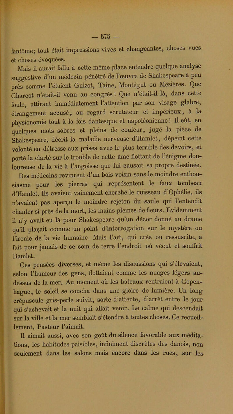 fantôme; tout était impressions vives et changeantes, choses vues et choses évoquées. Mais il aurait fallu à cette même place entendre quelque analyse suggestive d’un médecin pénétré de l’œuvre de Shakespeare à peu près comme l’étaient Guizot, Taine, Montégut ou Mézières. Que Charcot n’était-il venu au congrès ! Que n’était-il là, dans celte foule, attirant immédiatement l’attention par son visage glabre, étrangement accusé, au regard scrutateur et impérieux, à la physionomie tout à la fois dantesque et napoléonienne ! Il eût, en quelques mots sobres et pleins de couleur, jugé la pièce de Shakespeare, décrit la maladie nerveuse d’Hamlet, dépeint cette volonté en détresse aux prises avec le plus terrible des devoirs, et porté la clarté sur le trouble de cette âme flottant de l’énigme dou- loureuse de la vie à l’angoisse que lui causait sa propre destinee. Des médecins revinrent d’un bois voisin sans le moindre enthou- siasme pour les pierres qui représentent le faux tombeau d’Hamlet. Ils avaient vainement cherché le ruisseau d’Ophélie, ils n’avaient pas aperçu le moindre rejeton du saule qui l’entendit chanter si près de la mort, les mains pleines de fleurs. Evidemment il n’y avait eu là pour Shakespeare qu’un décor donné au drame qu’il plaçait comme un point d’interrogation sur le mystère ou l’ironie de la vie humaine. Mais l’art, qui crée ou ressuscite, a fait pour jamais de ce coin de terre l’endroit où vécut et souffrit Hamlet. Ces pensées diverses, et même les discussions qui s’élevaient, selon l’humeur des gens, flottaient comme les nuages légers au- dessus de la mer. Au moment où les bateaux rentraient à Copen- hague, le soleil se coucha dans une gloire de lumière. Un long crépuscule gris-perle suivit, sorte d’attente, d’arrêt entre le jour qui s’achevait et la nuit qui allait venir. Le calme qui descendait sur la ville et la mer semblait s’étendre à toutes choses. Ce recueil- lement, Pasteur l’aimait. Il aimait aussi, avec son goût du silence favorable aux médita- tions, les habitudes paisibles, infiniment discrètes des danois, non seulement dans les salons mais encore dans les rues, sur les