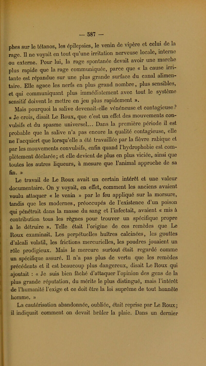 phes sur le tétanos, les épilepsies, le venin de vipère et celui de la rage. Il ne voyait en tout qu’une irritation nerveuse locale, interne ou externe. Pour lui, la rage spontanée devait avoir une marche plus rapide que la rage communiquée, parce que « la cause irri- tante est répandue sur une plus grande surface du canal alimen- taire. Elle agace les nerfs en plus grand nombre, plus sensibles, et qui communiquant plus immédiatement avec tout le système sensitif doivent le mettre en jeu plus rapidement ». Mais pourquoi la sabve devenait-elle vénéneuse et contagieuse ? « Je crois, disait Le Roux, que c’est un effet des mouvements con- vulsifs et du spasme universel... Dans la première période il est probable que la salive n’a pas encore la quabté contagieuse, elle ne l’acquiert que lorsqu’elle a été travaillée par la fièvre rabique et par les mouvements convulsifs, enfin quand l’hydrophobie est com- plètement déclarée; et elle devient de plus en plus viciée, ainsi que toutes les autres liqueurs, à mesure que l’animal approche de sa fin. » Le travail de Le Roux avait un certain intérêt et une valeur documentaire. On y voyait, en effet, comment les anciens avaient voulu attaquer « le venin » par le feu appliqué sur la morsure, tandis que les modernes, préoccupés de l’existence d’un poison qui pénétrait dans la masse du sang et l’infectait, avaient « mis à contribution tous les règnes pour trouver un spécifique propre à le détruire ». Telle était l’origine de ces remèdes que Le Roux examinait. Les perpétuelles huîtres calcinées, les gouttes d’alcali volatil, les frictions mercurielles, les poudres jouaient un rôle prodigieux. Mais le mercure surtout était regardé comme un spécifique assuré. Il n’a pas plus de vertu que les remèdes précédents et il est beaucoup plus dangereux, disait Le Roux qui ajoutait : « Je suis bien fâché d’attaquer l’opinion des gens de la plus grande réputation, du mérite le plus distingué, mais l’intérêt de l’humanité l’exige et ce doit être la loi suprême de tout honnête homme. » La cautérisation abandonnée, oubliée, était reprise par Le Roux; il indiquait comment on devait brûler la plaie. Dans un dernier