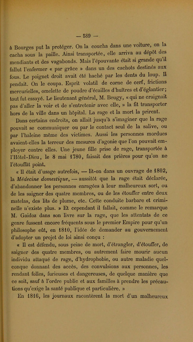 à Bourges put la protéger. On la coucha dans une voiture, on la cacha sous la paille. Ainsi transportée, elle arriva au dépôt des mendiants et des vagabonds. Mais l’épouvante était si grande qu il fallut l’enfermer « par grâce » dans un des cachots destinés aux fous. Le poignet droit avait été haché par les dents du loup. Il pendait. On le coupa. Esprit volatil de corne de cerf, frictions mercurielles, omelette de poudre d’écailles d’huîtres et d’églantier; tout fut essayé. Le lieutenant général, M. Beugy, « qui ne craignait pas d’aller la voir et de s’entretenir avec elle, » la fit transporter hors de la ville dans un hôpital. La rage et la mort la prirent. Dans certains endroits, on allait jusqu’à s’imaginer que la rage pouvait se communiquer ou par le contact seul de la salive, ou par l’haleine même des victimes. Aussi les personnes mordues avaient-elles la terreur des mesures d’agonie que l’on pouvait em- ployer contre elles. Une jeune fille prise de rage, transportée à l’Hôtel-Dieu, le 8 mai 1780, faisait des prières pour qu’on ne l'étouffât point. « Il était d’usage autrefois, — lit-on dans un ouvrage de 1802, la Médecine domestique, — aussitôt que la rage était déclarée, d’abandonner les personnes enragées à leur malheureux sort, ou de les saigner des quatre membres, ou de les étouffer entre deux matelas, des lits de plume, etc. Cette conduite barbare et crimi- nelle n’existe plus. » Et cependant il fallait, comme le remarque M. Gaidoz dans son livre sur la rage, que les attentats de ce genre fussent encore fréquents sous le premier Empire pour qu’un philosophe eût, en 1810, l’idée de demander au gouvernement d’adopter un projet de loi ainsi conçu : « 11 est défendu, sous peine de mort, d’étrangler, d’étouffer, de saigner des quatre membres, ou autrement faire mourir aucun individu attaqué de rage, d’hydrophobie, ou autre maladie quel- conque donnant des accès, des convulsions aux personnes, les rendant folles, furieuses et dangereuses, de quelque manière que ce soit, sauf à l’ordre public et aux familles à prendre les précau- tions qu’exige la santé publique et particulière. » En 1816, les journaux racontèrent la mort d’un malheureux